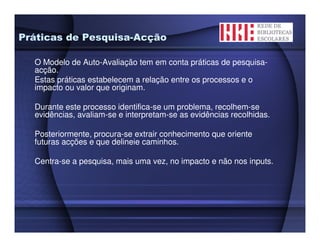 Práticas de Pesquisa-Acção

  O Modelo de Auto-Avaliação tem em conta práticas de pesquisa-
  acção.
  Estas práticas estabelecem a relação entre os processos e o
  impacto ou valor que originam.

  Durante este processo identifica-se um problema, recolhem-se
  evidências, avaliam-se e interpretam-se as evidências recolhidas.

  Posteriormente, procura-se extrair conhecimento que oriente
  futuras acções e que delineie caminhos.

  Centra-se a pesquisa, mais uma vez, no impacto e não nos inputs.
 