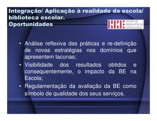 Integração/ Aplicação à realidade da escola/
biblioteca escolar.
Oportunidades


   • Análise reflexiva das práticas e re-definição
     de novas estratégias nos domínios que
     apresentem lacunas;
   • Visibilidade dos resultados obtidos e
     consequentemente, o impacto da BE na
     Escola;
   • Regulamentação da avaliação da BE como
     símbolo de qualidade dos seus serviços.
 