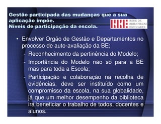 Gestão participada das mudanças que a sua
aplicação impõe.
Níveis de participação da escola.

  • Envolver Orgão de Gestão e Departamentos no
    processo de auto-avaliação da BE;
     - Reconhecimento da pertinência do Modelo;
     - Importância do Modelo não só para a BE
       mas para toda a Escola;
     - Participação e colaboração na recolha de
       evidências, deve ser instituído como um
       compromisso da escola, na sua globalidade,
       já que um melhor desempenho da biblioteca
       irá beneficiar o trabalho de todos, docentes e
       alunos.
 