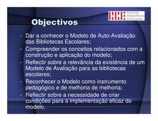 Objectivos
- Dar a conhecer o Modelo de Auto-Avaliação
  das Bibliotecas Escolares;
- Compreender os conceitos relacionados com a
  construção e aplicação do modelo;
- Reflectir sobre a relevância da existência de um
  Modelo de Avaliação para as bibliotecas
  escolares;
- Reconhecer o Modelo como instrumento
  pedagógico e de melhoria de melhoria;
- Reflectir sobre a necessidade de criar
  condições para a implementação eficaz do
  modelo.
 