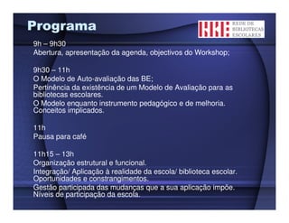 Programa
9h – 9h30
Abertura, apresentação da agenda, objectivos do Workshop;

9h30 – 11h
O Modelo de Auto-avaliação das BE;
Pertinência da existência de um Modelo de Avaliação para as
bibliotecas escolares.
O Modelo enquanto instrumento pedagógico e de melhoria.
Conceitos implicados.

11h
Pausa para café

11h15 – 13h
Organização estrutural e funcional.
Integração/ Aplicação à realidade da escola/ biblioteca escolar.
Oportunidades e constrangimentos.
Gestão participada das mudanças que a sua aplicação impõe.
Níveis de participação da escola.
 