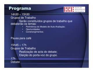 Programa
14h30 – 15h30
Grupos de Trabalho
      Serão constituídos grupos de trabalho que
debaterão os temas:
        •   Pertinênica do Modelo de Auto-Avaliação;
        •   Oportunidades;
        •   Constrangimentos;


Pausa para café

15h45 – 17h
Grupos de Trabalho
      Realização de acta do debate;
      Eleição do porta-voz do grupo.
17h
Debate
 