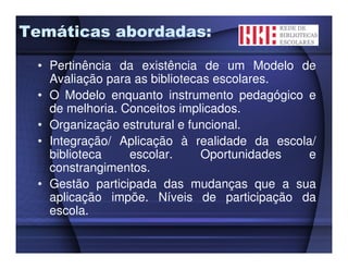 Temáticas abordadas:

 • Pertinência da existência de um Modelo de
   Avaliação para as bibliotecas escolares.
 • O Modelo enquanto instrumento pedagógico e
   de melhoria. Conceitos implicados.
 • Organização estrutural e funcional.
 • Integração/ Aplicação à realidade da escola/
   biblioteca    escolar.      Oportunidades  e
   constrangimentos.
 • Gestão participada das mudanças que a sua
   aplicação impõe. Níveis de participação da
   escola.
 