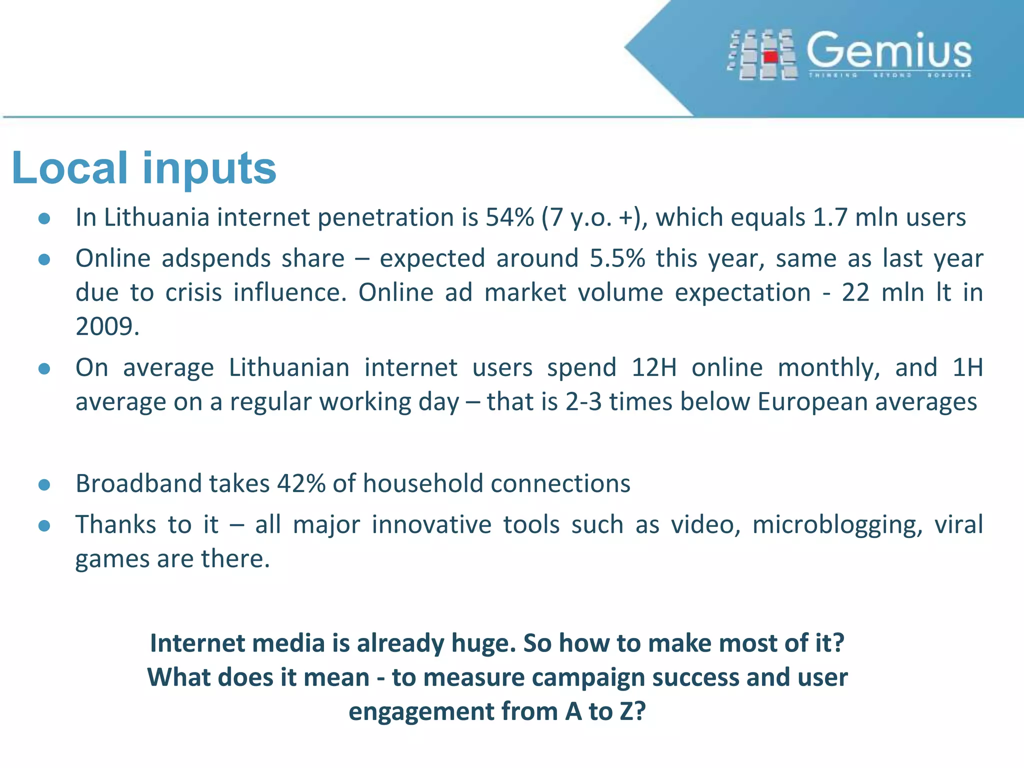 Local inputsIn Lithuania internet penetration is 54% (7 y.o. +), which equals 1.7 mln usersOnline adspends share – expected around 5.5% this year, same as last year due to crisis influence. Online ad market volume expectation - 22 mln lt in 2009.On average Lithuanian internet users spend 12H online monthly, and 1H average on a regular working day – that is 2-3 times below European averagesBroadband takes 42% of household connectionsThanks to it – all major innovative tools such as video, microblogging, viral games are there.Internet media is already huge. So how to make most of it? What does it mean - to measure campaign success and user engagement from A to Z?