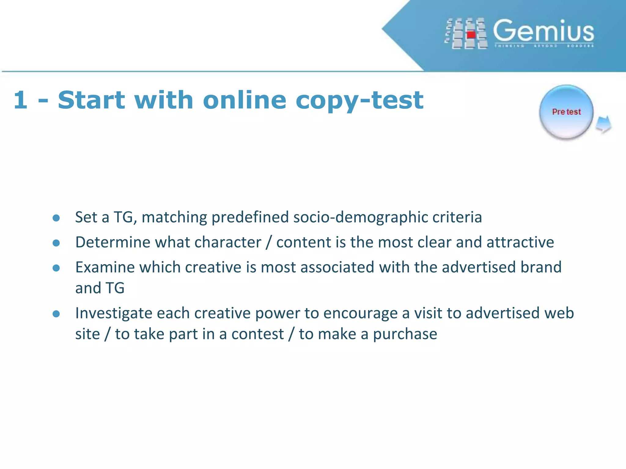 1 - Start with online copy-testSet a TG, matching predefined socio-demographic criteriaDetermine what character / content is the most clear and attractiveExamine which creative is most associated with the advertised brand and TGInvestigate each creative power to encourage a visit to advertised web site / to take part in a contest / to make a purchase