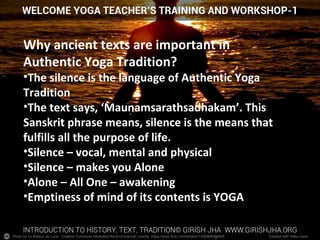 Photo by Le Batteur de Lune - Creative Commons Attribution-NonCommercial License https://www.flickr.com/photos/13569669@N05 Created with Haiku Deck
Why ancient texts are important in
Authentic Yoga Tradition?
•The silence is the language of Authentic Yoga
Tradition
•The text says, ‘Maunamsarathsadhakam’. This
Sanskrit phrase means, silence is the means that
fulfills all the purpose of life.
•Silence – vocal, mental and physical
•Silence – makes you Alone
•Alone – All One – awakening
•Emptiness of mind of its contents is YOGA
 