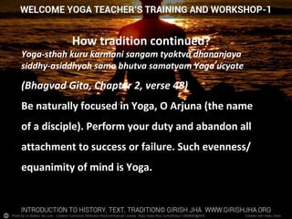 Photo by Le Batteur de Lune - Creative Commons Attribution-NonCommercial License https://www.flickr.com/photos/13569669@N05 Created with Haiku Deck
How tradition continued?
Yoga-sthah kuru karmani sangam tyaktva dhananjaya
siddhy-asiddhyoh samo bhutva samatvam Yoga ucyate
(Bhagvad Gita, Chapter 2, verse 48)
Be naturally focused in Yoga, O Arjuna (the name
of a disciple). Perform your duty and abandon all
attachment to success or failure. Such evenness/
equanimity of mind is Yoga.
 