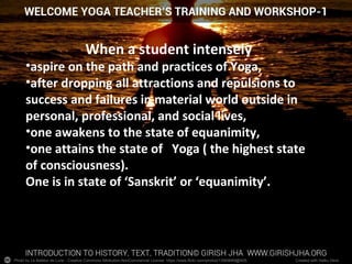 Photo by Le Batteur de Lune - Creative Commons Attribution-NonCommercial License https://www.flickr.com/photos/13569669@N05 Created with Haiku Deck
When a student intensely
•aspire on the path and practices of Yoga,
•after dropping all attractions and repulsions to
success and failures in material world outside in
personal, professional, and social lives,
•one awakens to the state of equanimity,
•one attains the state of Yoga ( the highest state
of consciousness).
One is in state of ‘Sanskrit’ or ‘equanimity’.
 