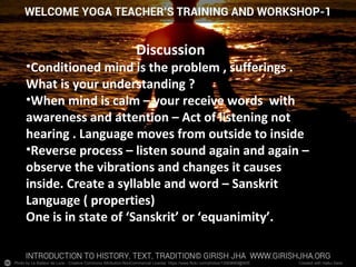 Photo by Le Batteur de Lune - Creative Commons Attribution-NonCommercial License https://www.flickr.com/photos/13569669@N05 Created with Haiku Deck
Discussion
•Conditioned mind is the problem , sufferings .
What is your understanding ?
•When mind is calm – your receive words with
awareness and attention – Act of listening not
hearing . Language moves from outside to inside
•Reverse process – listen sound again and again –
observe the vibrations and changes it causes
inside. Create a syllable and word – Sanskrit
Language ( properties)
One is in state of ‘Sanskrit’ or ‘equanimity’.
 