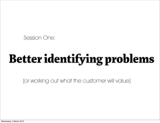 Session One:



       Better identifying problems
                      (or working out what the customer will value)



...