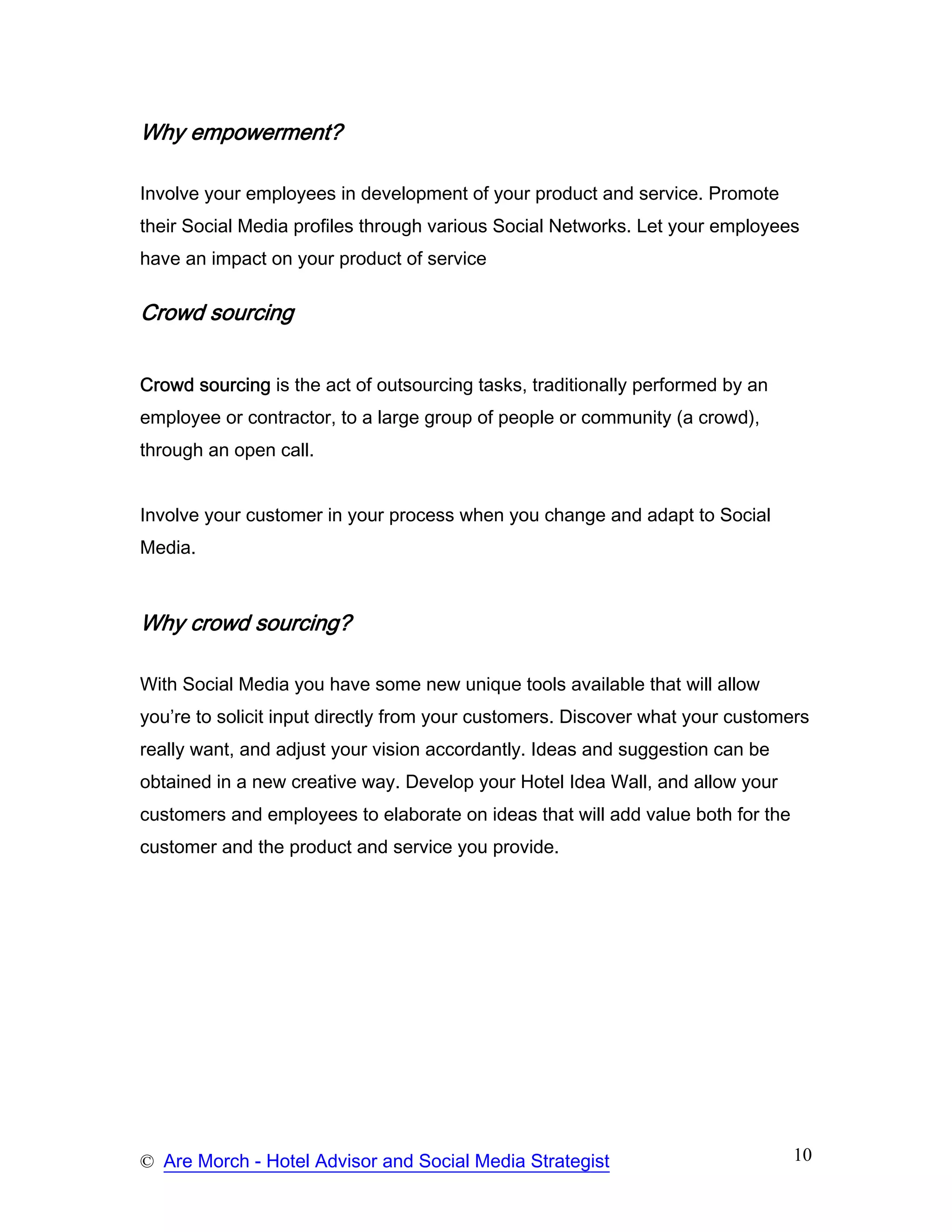 Why empowerment?

Involve your employees in development of your product and service. Promote
their Social Media profiles through various Social Networks. Let your employees
have an impact on your product of service

Crowd sourcing


Crowd sourcing is the act of outsourcing tasks, traditionally performed by an
employee or contractor, to a large group of people or community (a crowd),
through an open call.


Involve your customer in your process when you change and adapt to Social
Media.



Why crowd sourcing?

With Social Media you have some new unique tools available that will allow
you’re to solicit input directly from your customers. Discover what your customers
really want, and adjust your vision accordantly. Ideas and suggestion can be
obtained in a new creative way. Develop your Hotel Idea Wall, and allow your
customers and employees to elaborate on ideas that will add value both for the
customer and the product and service you provide.




© Are Morch - Hotel Advisor and Social Media Strategist                          10
 