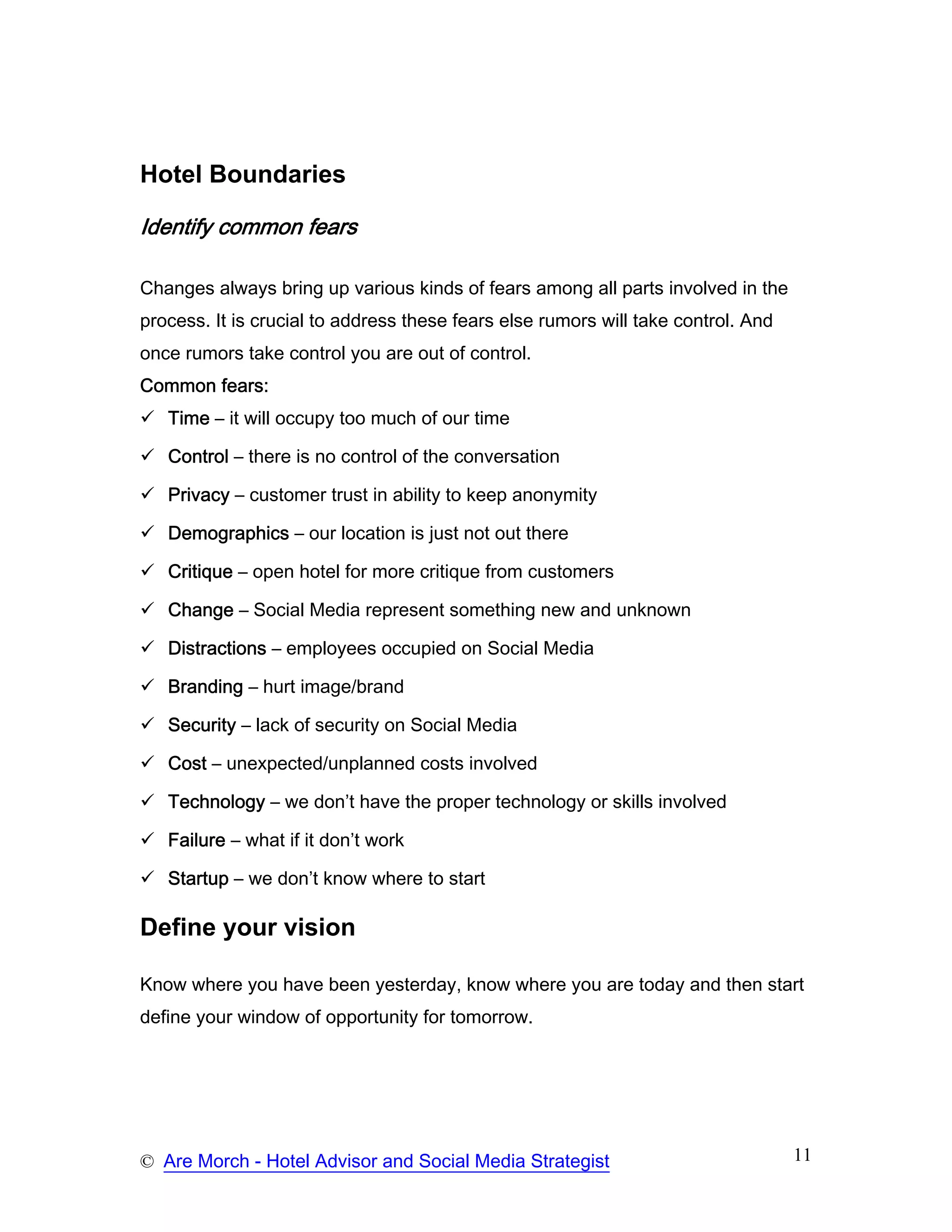 Hotel Boundaries

Identify common fears

Changes always bring up various kinds of fears among all parts involved in the
process. It is crucial to address these fears else rumors will take control. And
once rumors take control you are out of control.
Common fears:
   Time – it will occupy too much of our time

   Control – there is no control of the conversation

   Privacy – customer trust in ability to keep anonymity

   Demographics – our location is just not out there

   Critique – open hotel for more critique from customers

   Change – Social Media represent something new and unknown

   Distractions – employees occupied on Social Media

   Branding – hurt image/brand

   Security – lack of security on Social Media

   Cost – unexpected/unplanned costs involved

   Technology – we don’t have the proper technology or skills involved

   Failure – what if it don’t work

   Startup – we don’t know where to start

Define your vision

Know where you have been yesterday, know where you are today and then start
define your window of opportunity for tomorrow.




© Are Morch - Hotel Advisor and Social Media Strategist                            11
 