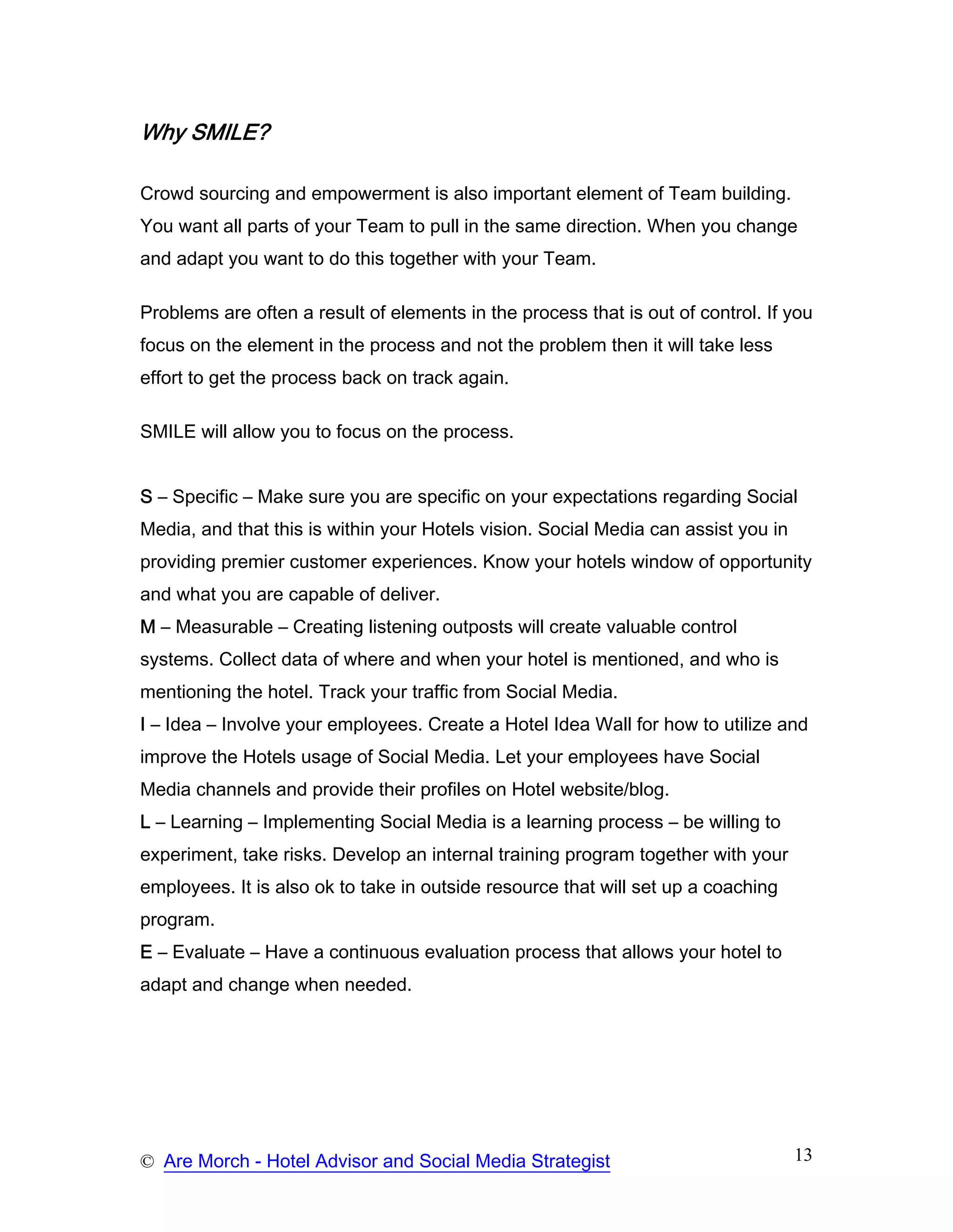 Why SMILE?

Crowd sourcing and empowerment is also important element of Team building.
You want all parts of your Team to pull in the same direction. When you change
and adapt you want to do this together with your Team.

Problems are often a result of elements in the process that is out of control. If you
focus on the element in the process and not the problem then it will take less
effort to get the process back on track again.

SMILE will allow you to focus on the process.


S – Specific – Make sure you are specific on your expectations regarding Social
Media, and that this is within your Hotels vision. Social Media can assist you in
providing premier customer experiences. Know your hotels window of opportunity
and what you are capable of deliver.
M – Measurable – Creating listening outposts will create valuable control
systems. Collect data of where and when your hotel is mentioned, and who is
mentioning the hotel. Track your traffic from Social Media.
I – Idea – Involve your employees. Create a Hotel Idea Wall for how to utilize and
improve the Hotels usage of Social Media. Let your employees have Social
Media channels and provide their profiles on Hotel website/blog.
L – Learning – Implementing Social Media is a learning process – be willing to
experiment, take risks. Develop an internal training program together with your
employees. It is also ok to take in outside resource that will set up a coaching
program.
E – Evaluate – Have a continuous evaluation process that allows your hotel to
adapt and change when needed.




© Are Morch - Hotel Advisor and Social Media Strategist                             13
 
