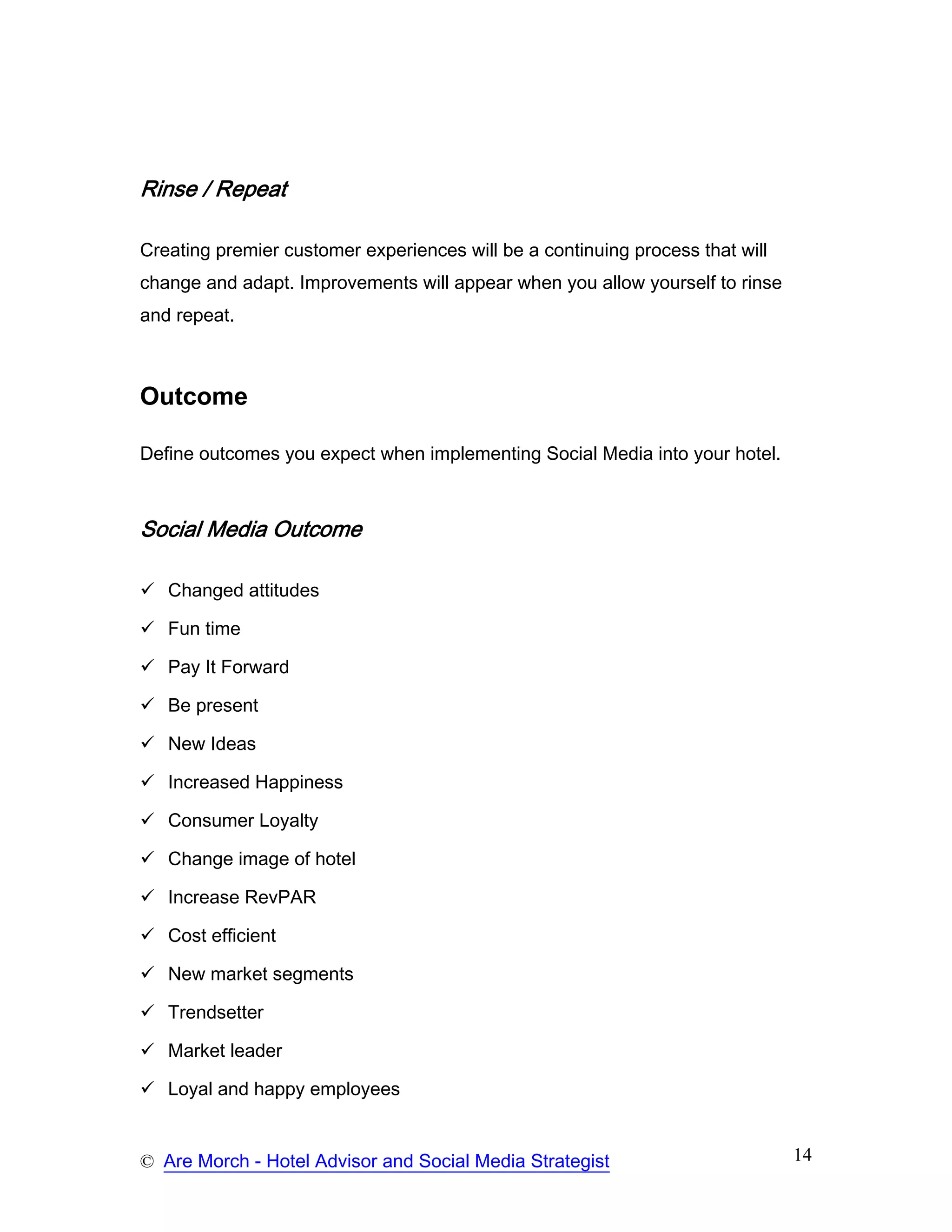 Rinse / Repeat

Creating premier customer experiences will be a continuing process that will
change and adapt. Improvements will appear when you allow yourself to rinse
and repeat.



Outcome

Define outcomes you expect when implementing Social Media into your hotel.



Social Media Outcome

   Changed attitudes

   Fun time

   Pay It Forward

   Be present

   New Ideas

   Increased Happiness

   Consumer Loyalty

   Change image of hotel

   Increase RevPAR

   Cost efficient

   New market segments

   Trendsetter

   Market leader

   Loyal and happy employees


© Are Morch - Hotel Advisor and Social Media Strategist                        14
 