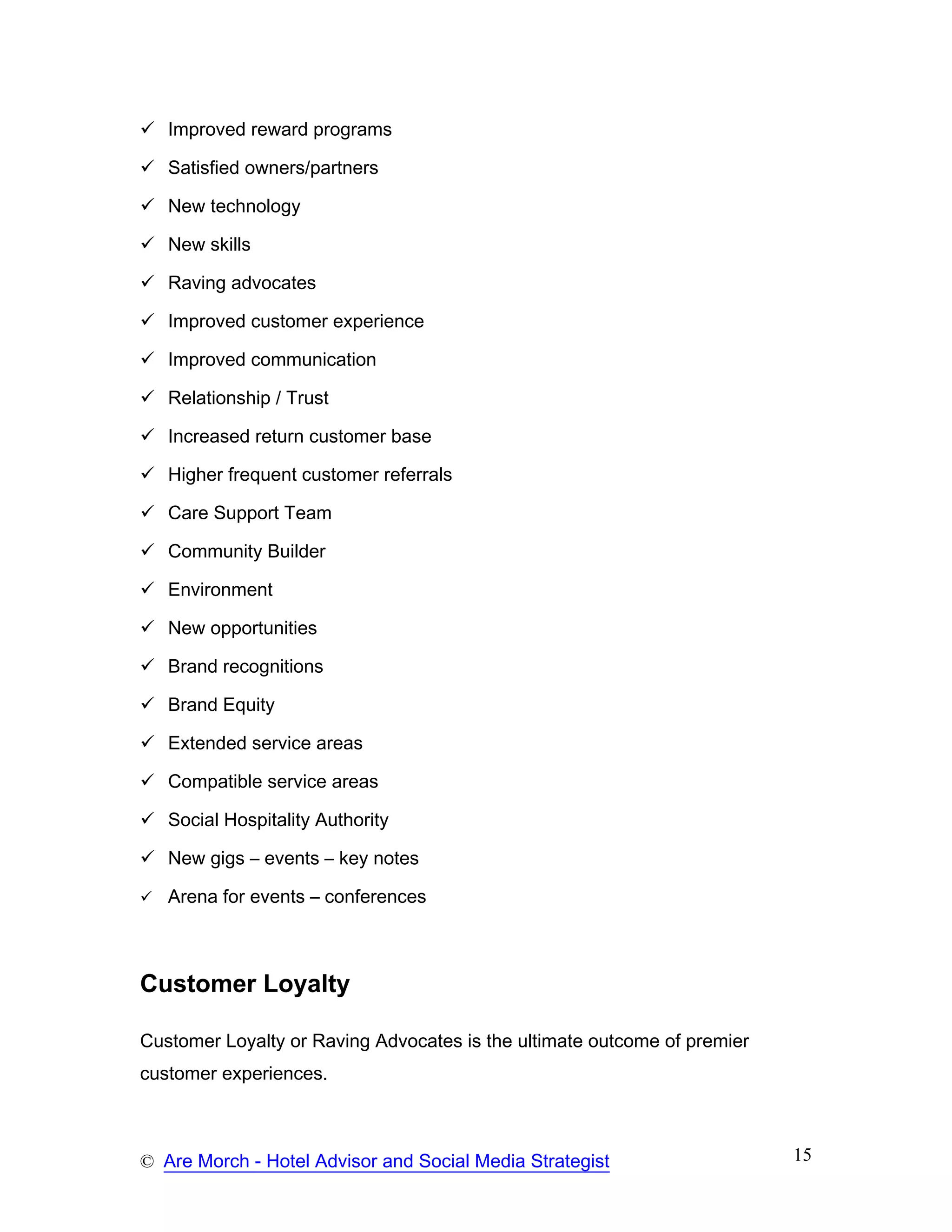 Improved reward programs

   Satisfied owners/partners

   New technology

   New skills

   Raving advocates

   Improved customer experience

   Improved communication

   Relationship / Trust

   Increased return customer base

   Higher frequent customer referrals

   Care Support Team

   Community Builder

   Environment

   New opportunities

   Brand recognitions

   Brand Equity

   Extended service areas

   Compatible service areas

   Social Hospitality Authority

   New gigs – events – key notes

   Arena for events – conferences



Customer Loyalty

Customer Loyalty or Raving Advocates is the ultimate outcome of premier
customer experiences.



© Are Morch - Hotel Advisor and Social Media Strategist                   15
 