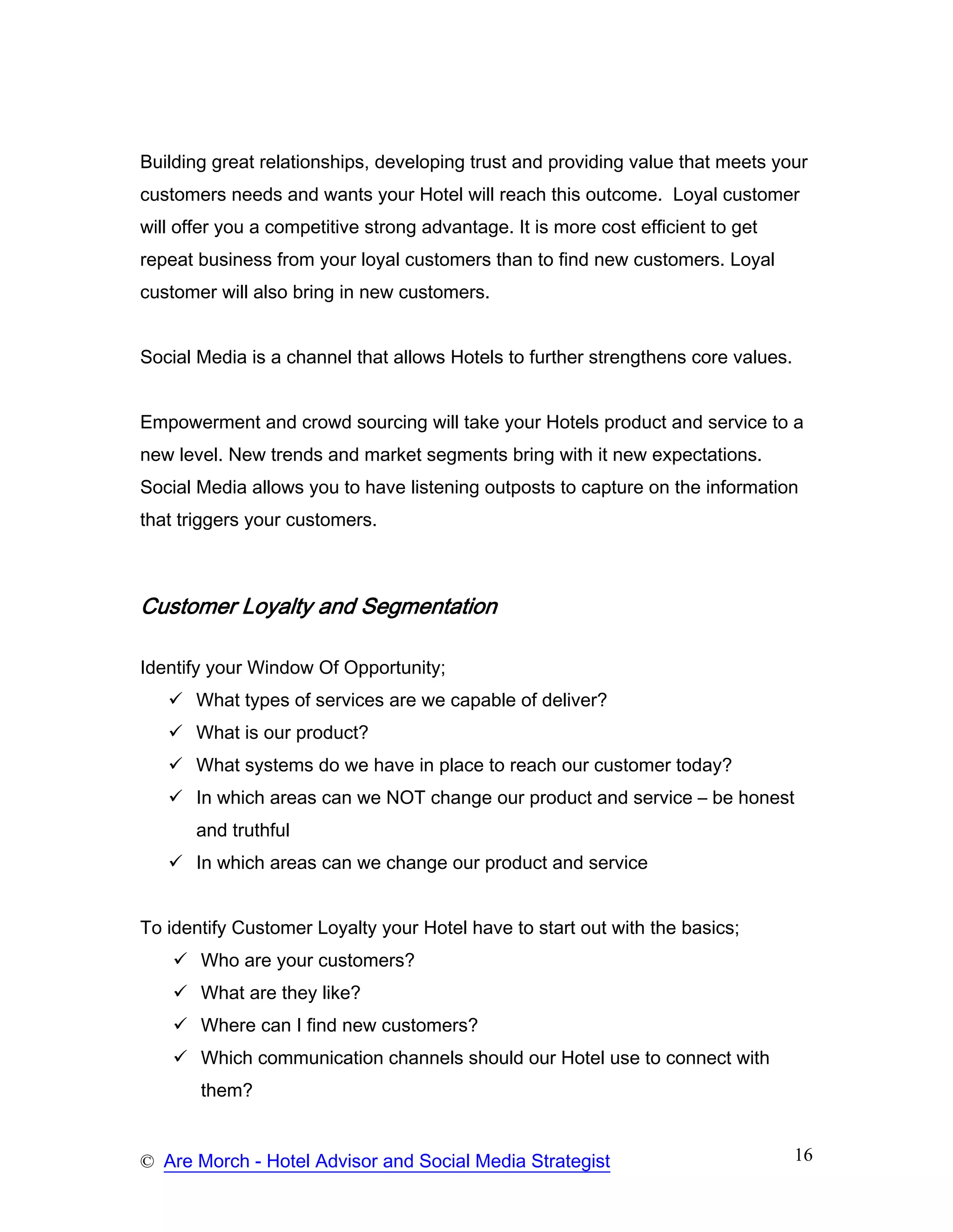 Building great relationships, developing trust and providing value that meets your
customers needs and wants your Hotel will reach this outcome. Loyal customer
will offer you a competitive strong advantage. It is more cost efficient to get
repeat business from your loyal customers than to find new customers. Loyal
customer will also bring in new customers.


Social Media is a channel that allows Hotels to further strengthens core values.


Empowerment and crowd sourcing will take your Hotels product and service to a
new level. New trends and market segments bring with it new expectations.
Social Media allows you to have listening outposts to capture on the information
that triggers your customers.



Customer Loyalty and Segmentation

Identify your Window Of Opportunity;
       What types of services are we capable of deliver?
       What is our product?
       What systems do we have in place to reach our customer today?
       In which areas can we NOT change our product and service – be honest
       and truthful
       In which areas can we change our product and service


To identify Customer Loyalty your Hotel have to start out with the basics;
       Who are your customers?
       What are they like?
       Where can I find new customers?
       Which communication channels should our Hotel use to connect with
       them?


© Are Morch - Hotel Advisor and Social Media Strategist                            16
 