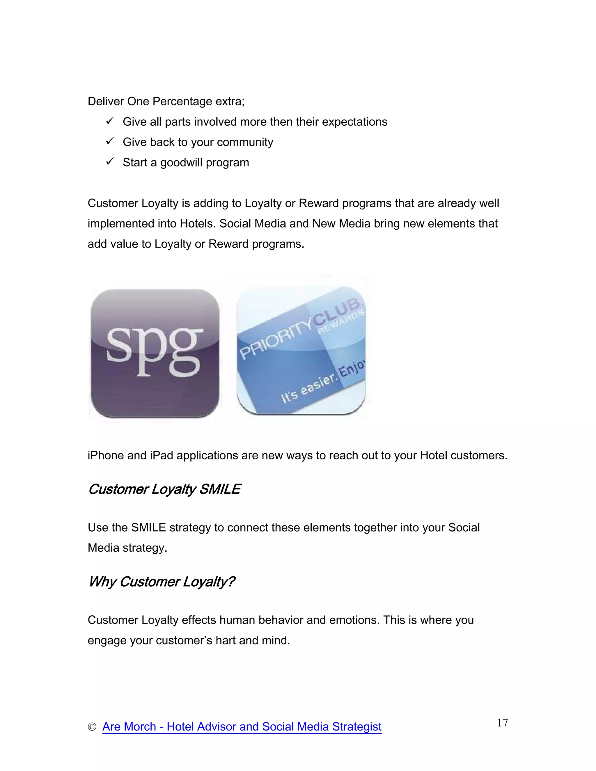 Deliver One Percentage extra;
      Give all parts involved more then their expectations
      Give back to your community
      Start a goodwill program


Customer Loyalty is adding to Loyalty or Reward programs that are already well
implemented into Hotels. Social Media and New Media bring new elements that
add value to Loyalty or Reward programs.




iPhone and iPad applications are new ways to reach out to your Hotel customers.

Customer Loyalty SMILE

Use the SMILE strategy to connect these elements together into your Social
Media strategy.

Why Customer Loyalty?

Customer Loyalty effects human behavior and emotions. This is where you
engage your customer’s hart and mind.




© Are Morch - Hotel Advisor and Social Media Strategist                      17
 