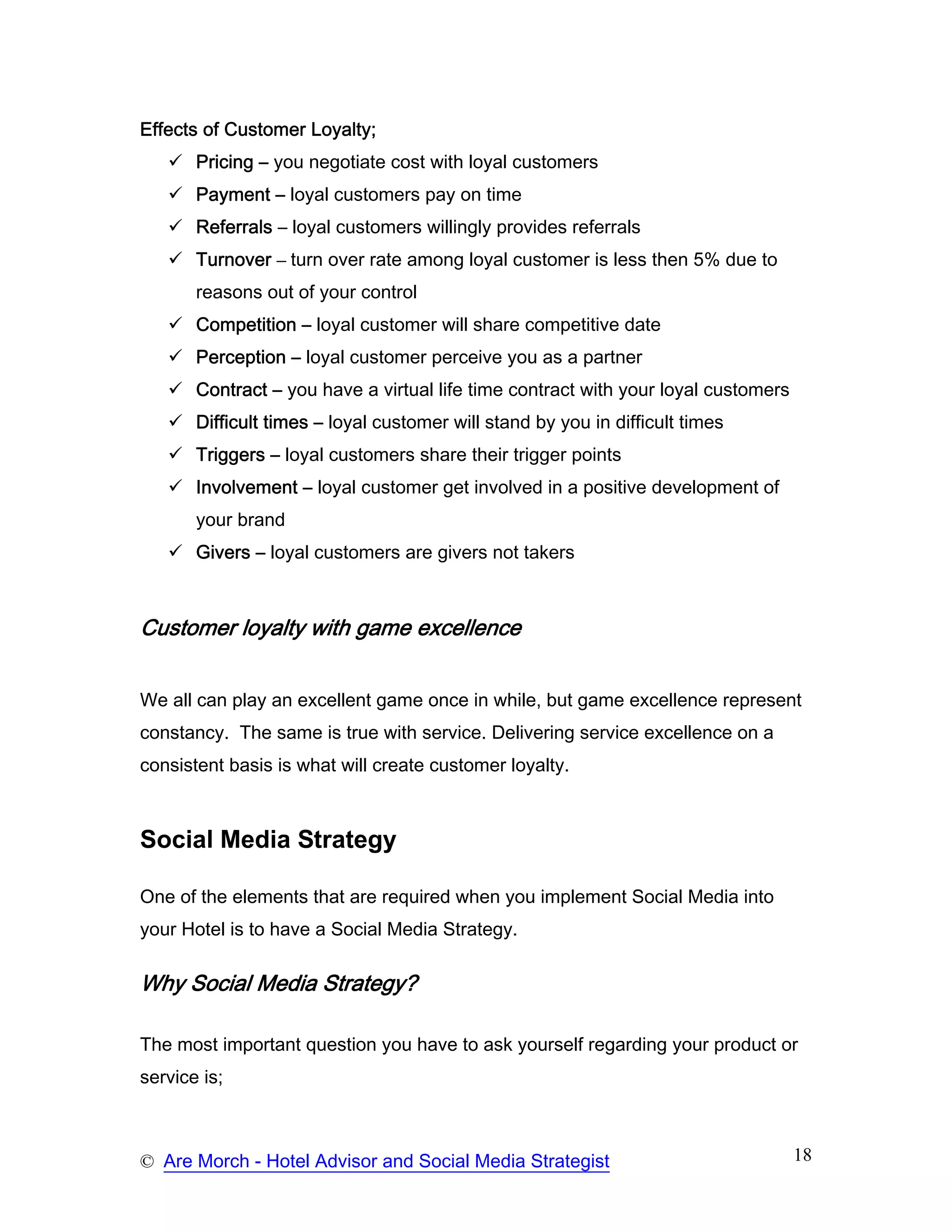 Effects of Customer Loyalty;
       Pricing – you negotiate cost with loyal customers
       Payment – loyal customers pay on time
       Referrals – loyal customers willingly provides referrals
       Turnover – turn over rate among loyal customer is less then 5% due to
       reasons out of your control
       Competition – loyal customer will share competitive date
       Perception – loyal customer perceive you as a partner
       Contract – you have a virtual life time contract with your loyal customers
       Difficult times – loyal customer will stand by you in difficult times
       Triggers – loyal customers share their trigger points
       Involvement – loyal customer get involved in a positive development of
       your brand
       Givers – loyal customers are givers not takers



Customer loyalty with game excellence


We all can play an excellent game once in while, but game excellence represent
constancy. The same is true with service. Delivering service excellence on a
consistent basis is what will create customer loyalty.



Social Media Strategy

One of the elements that are required when you implement Social Media into
your Hotel is to have a Social Media Strategy.

Why Social Media Strategy?

The most important question you have to ask yourself regarding your product or
service is;



© Are Morch - Hotel Advisor and Social Media Strategist                             18
 