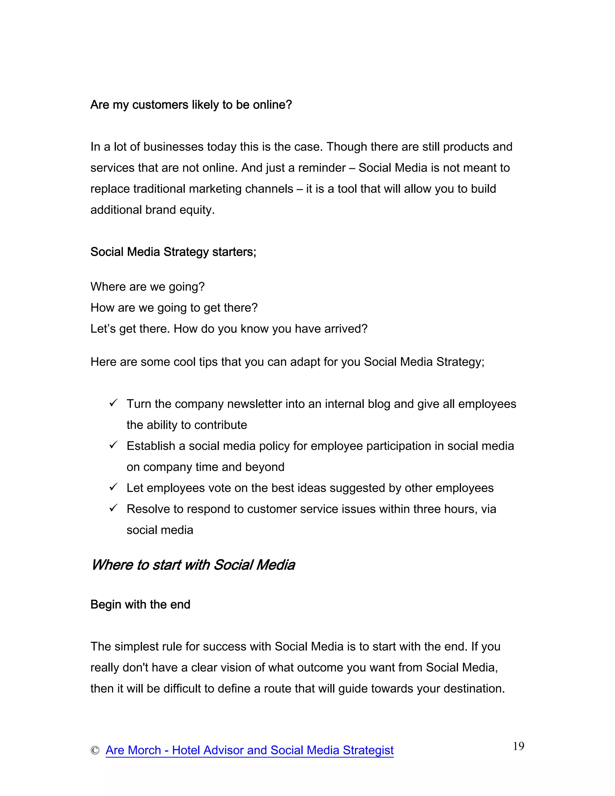 Are my customers likely to be online?


In a lot of businesses today this is the case. Though there are still products and
services that are not online. And just a reminder – Social Media is not meant to
replace traditional marketing channels – it is a tool that will allow you to build
additional brand equity.


Social Media Strategy starters;

Where are we going?
How are we going to get there?
Let’s get there. How do you know you have arrived?

Here are some cool tips that you can adapt for you Social Media Strategy;


       Turn the company newsletter into an internal blog and give all employees
       the ability to contribute
       Establish a social media policy for employee participation in social media
       on company time and beyond
       Let employees vote on the best ideas suggested by other employees
       Resolve to respond to customer service issues within three hours, via
       social media

Where to start with Social Media

Begin with the end


The simplest rule for success with Social Media is to start with the end. If you
really don't have a clear vision of what outcome you want from Social Media,
then it will be difficult to define a route that will guide towards your destination.




© Are Morch - Hotel Advisor and Social Media Strategist                                 19
 