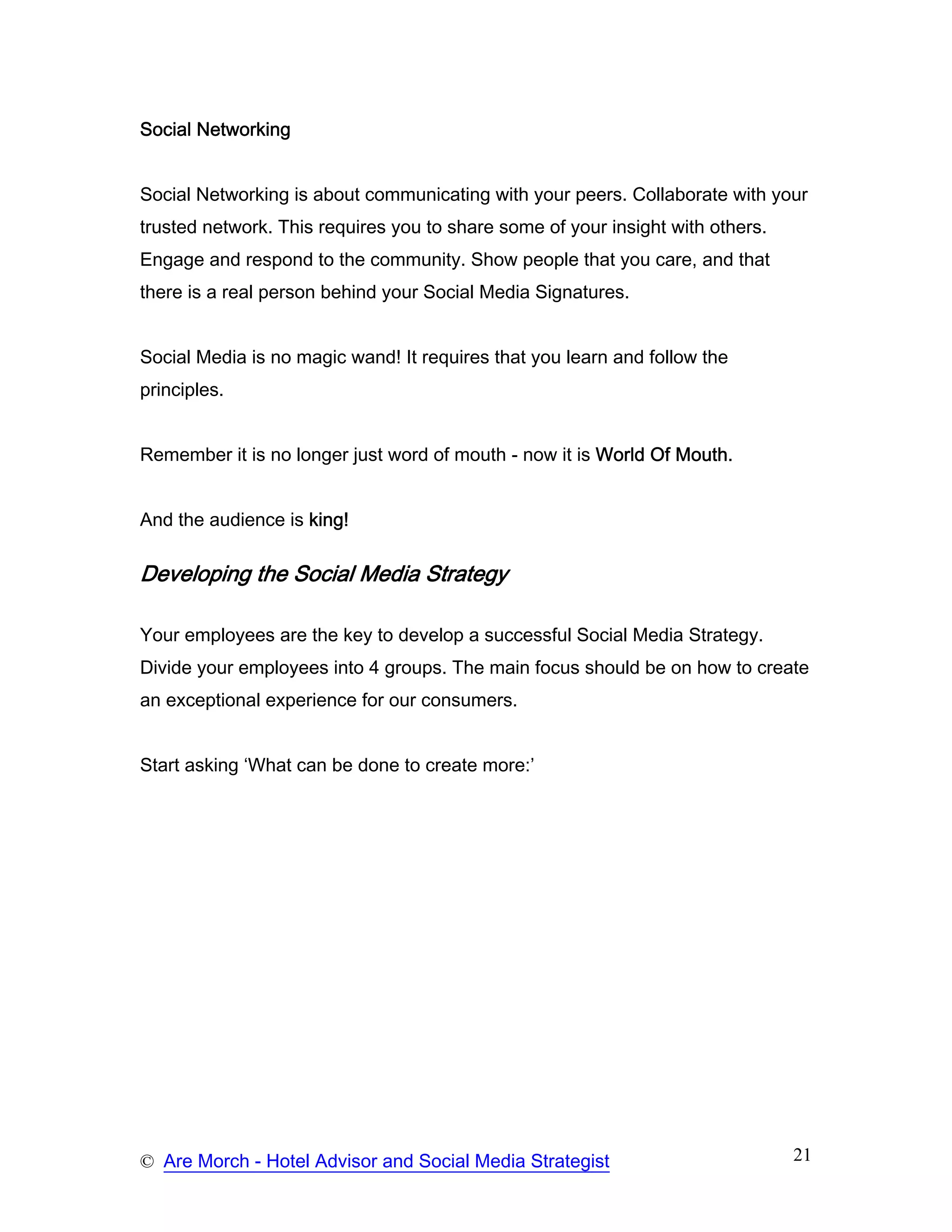 Social Networking


Social Networking is about communicating with your peers. Collaborate with your
trusted network. This requires you to share some of your insight with others.
Engage and respond to the community. Show people that you care, and that
there is a real person behind your Social Media Signatures.


Social Media is no magic wand! It requires that you learn and follow the
principles.


Remember it is no longer just word of mouth - now it is World Of Mouth.


And the audience is king!

Developing the Social Media Strategy

Your employees are the key to develop a successful Social Media Strategy.
Divide your employees into 4 groups. The main focus should be on how to create
an exceptional experience for our consumers.


Start asking ‘What can be done to create more:’




© Are Morch - Hotel Advisor and Social Media Strategist                         21
 