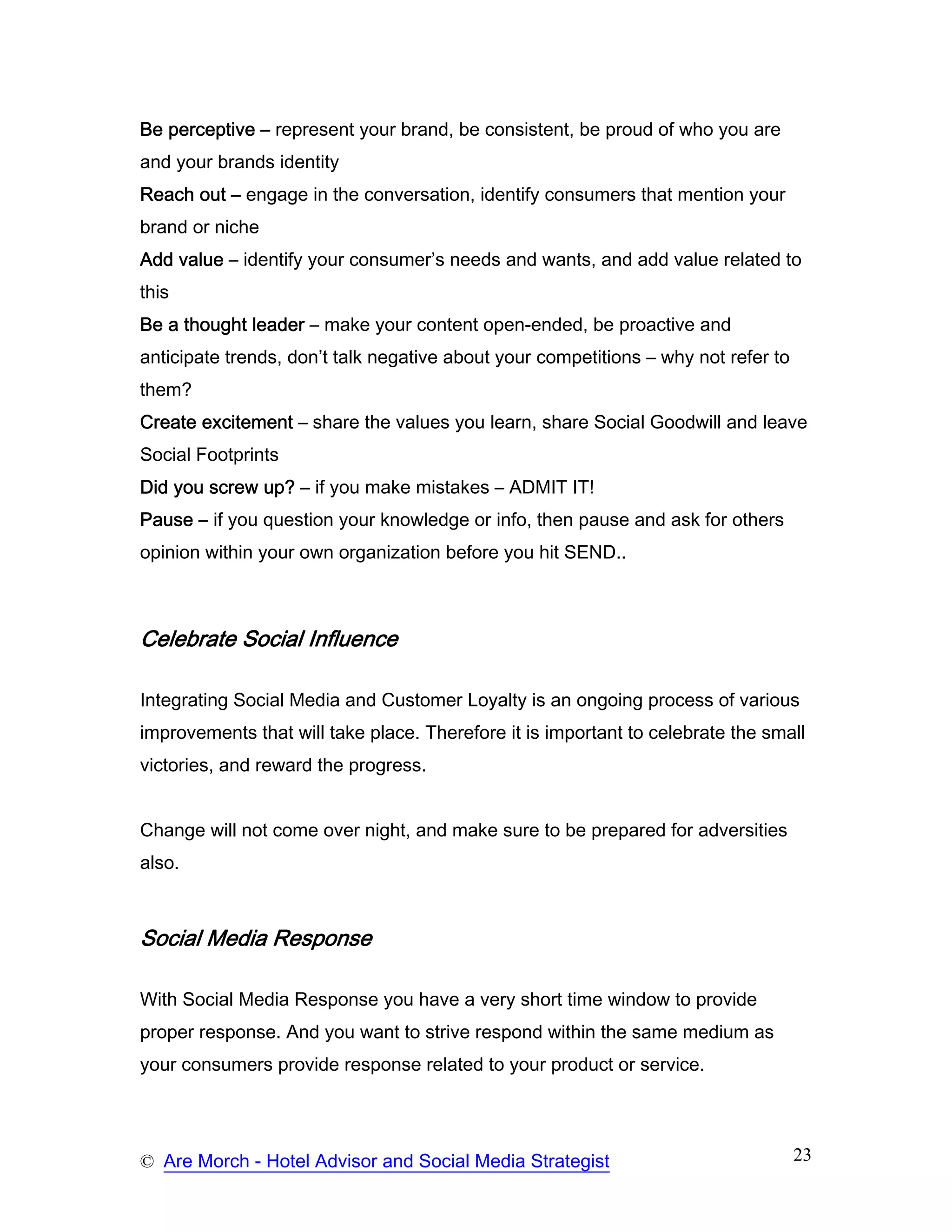 Be perceptive – represent your brand, be consistent, be proud of who you are
and your brands identity
Reach out – engage in the conversation, identify consumers that mention your
brand or niche
Add value – identify your consumer’s needs and wants, and add value related to
this
Be a thought leader – make your content open-ended, be proactive and
anticipate trends, don’t talk negative about your competitions – why not refer to
them?
Create excitement – share the values you learn, share Social Goodwill and leave
Social Footprints
Did you screw up? – if you make mistakes – ADMIT IT!
Pause – if you question your knowledge or info, then pause and ask for others
opinion within your own organization before you hit SEND..



Celebrate Social Influence

Integrating Social Media and Customer Loyalty is an ongoing process of various
improvements that will take place. Therefore it is important to celebrate the small
victories, and reward the progress.


Change will not come over night, and make sure to be prepared for adversities
also.



Social Media Response

With Social Media Response you have a very short time window to provide
proper response. And you want to strive respond within the same medium as
your consumers provide response related to your product or service.




© Are Morch - Hotel Advisor and Social Media Strategist                             23
 