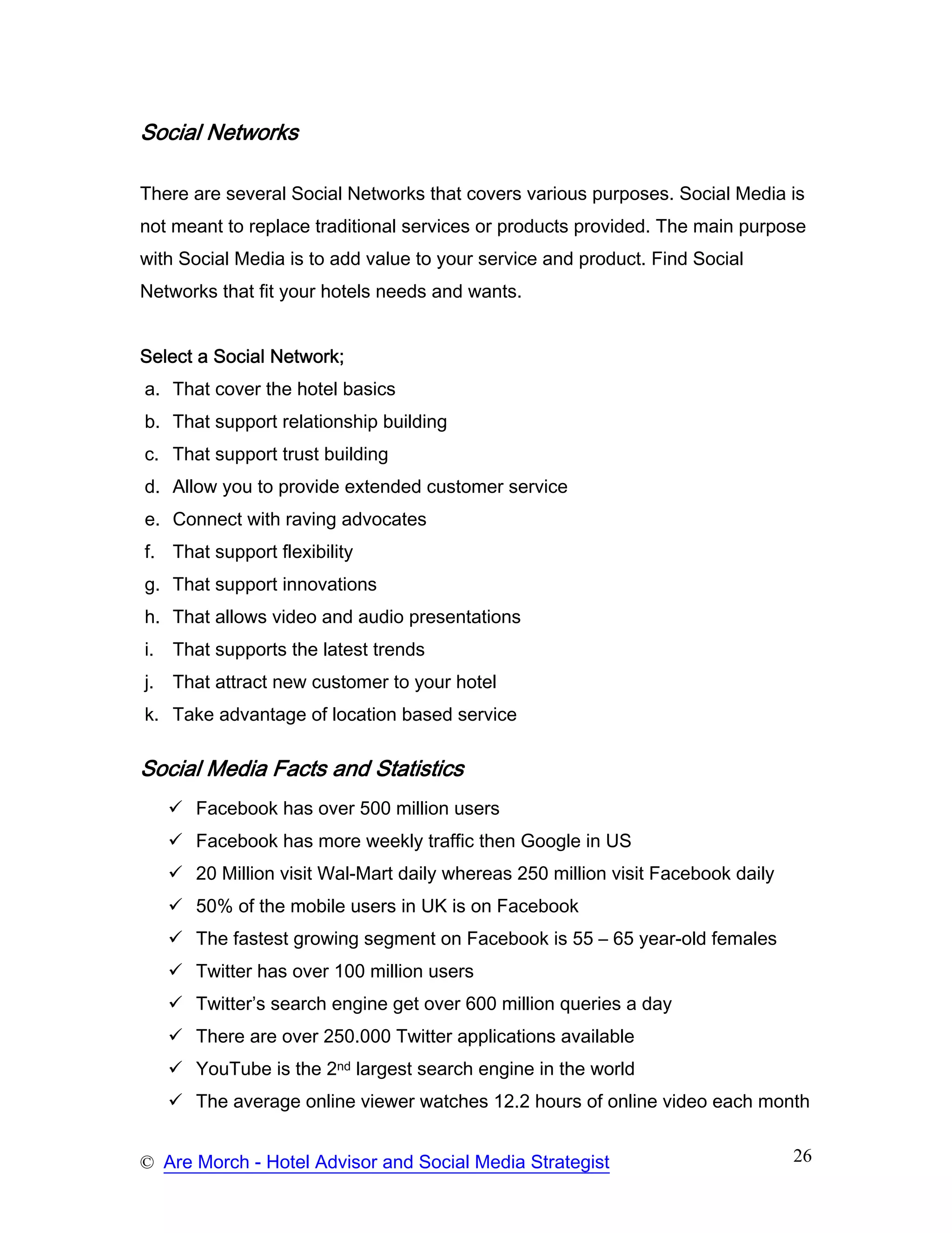 Social Networks

There are several Social Networks that covers various purposes. Social Media is
not meant to replace traditional services or products provided. The main purpose
with Social Media is to add value to your service and product. Find Social
Networks that fit your hotels needs and wants.


Select a Social Network;
a. That cover the hotel basics
b. That support relationship building
c. That support trust building
d. Allow you to provide extended customer service
e. Connect with raving advocates
f. That support flexibility
g. That support innovations
h. That allows video and audio presentations
i.   That supports the latest trends
j.   That attract new customer to your hotel
k. Take advantage of location based service

Social Media Facts and Statistics
       Facebook has over 500 million users
       Facebook has more weekly traffic then Google in US
       20 Million visit Wal-Mart daily whereas 250 million visit Facebook daily
       50% of the mobile users in UK is on Facebook
       The fastest growing segment on Facebook is 55 – 65 year-old females
       Twitter has over 100 million users
       Twitter’s search engine get over 600 million queries a day
       There are over 250.000 Twitter applications available
       YouTube is the 2nd largest search engine in the world
       The average online viewer watches 12.2 hours of online video each month


© Are Morch - Hotel Advisor and Social Media Strategist                           26
 