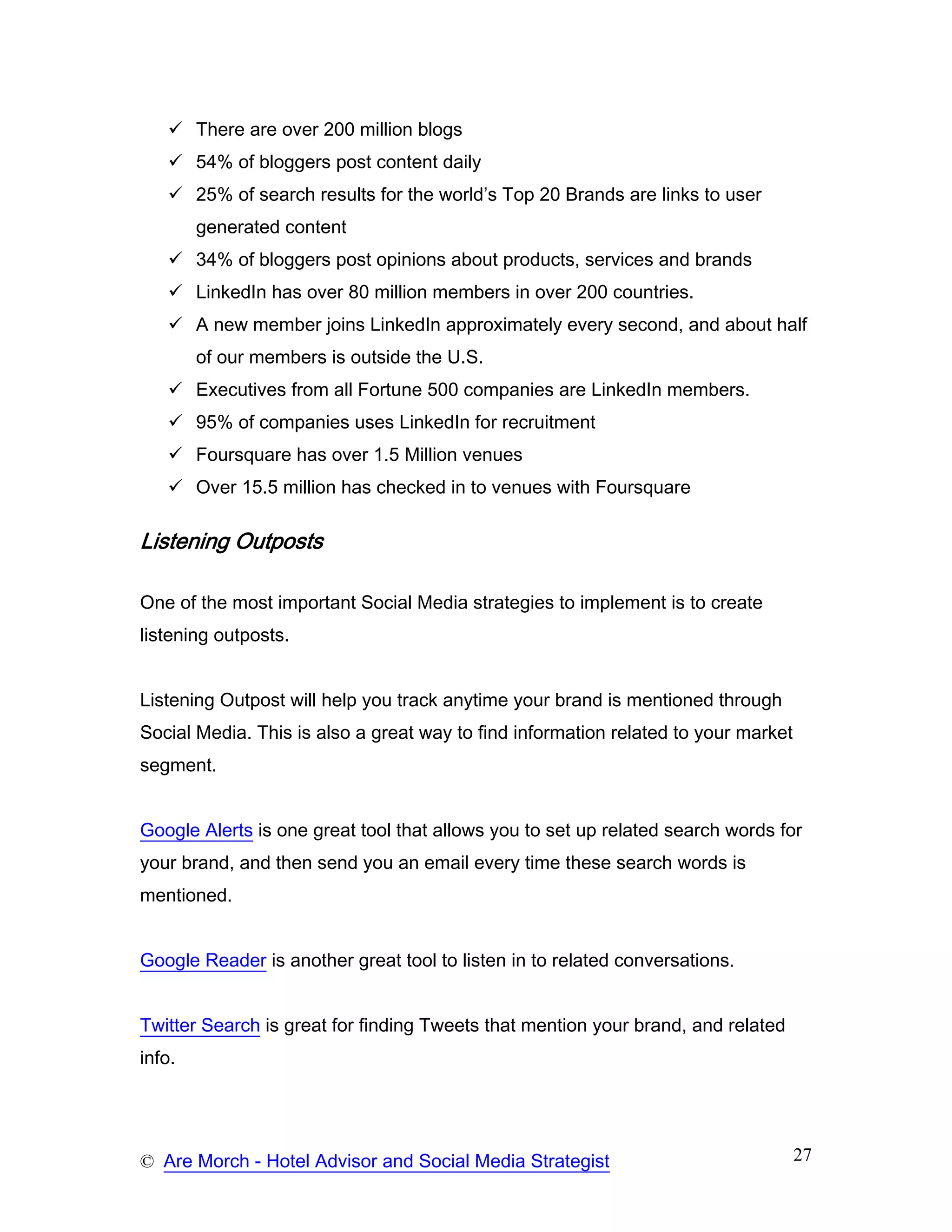 There are over 200 million blogs
        54% of bloggers post content daily
        25% of search results for the world’s Top 20 Brands are links to user
        generated content
        34% of bloggers post opinions about products, services and brands
        LinkedIn has over 80 million members in over 200 countries.
        A new member joins LinkedIn approximately every second, and about half
        of our members is outside the U.S.
        Executives from all Fortune 500 companies are LinkedIn members.
        95% of companies uses LinkedIn for recruitment
        Foursquare has over 1.5 Million venues
        Over 15.5 million has checked in to venues with Foursquare

Listening Outposts

One of the most important Social Media strategies to implement is to create
listening outposts.


Listening Outpost will help you track anytime your brand is mentioned through
Social Media. This is also a great way to find information related to your market
segment.


Google Alerts is one great tool that allows you to set up related search words for
your brand, and then send you an email every time these search words is
mentioned.


Google Reader is another great tool to listen in to related conversations.


Twitter Search is great for finding Tweets that mention your brand, and related
info.




© Are Morch - Hotel Advisor and Social Media Strategist                             27
 