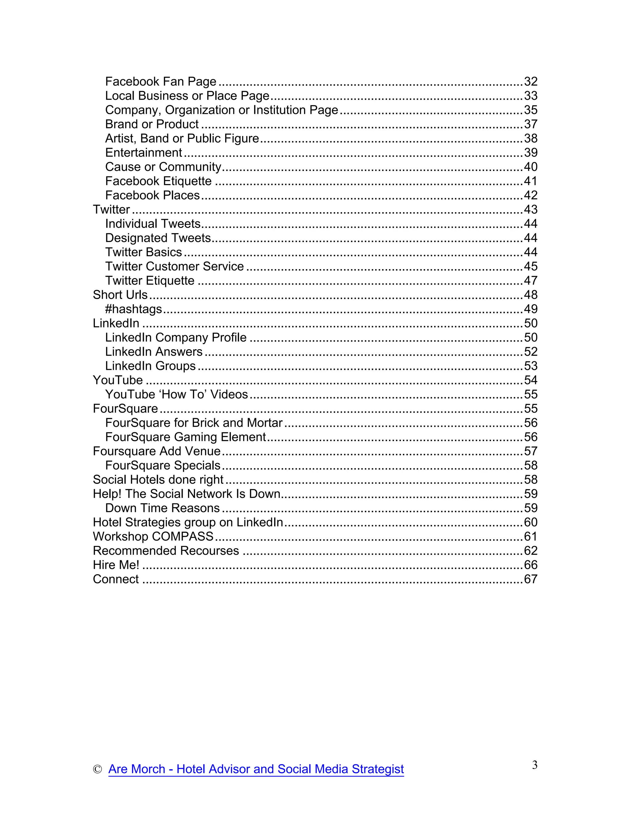 Facebook Fan Page ........................................................................................32
  Local Business or Place Page.........................................................................33
  Company, Organization or Institution Page.....................................................35
  Brand or Product .............................................................................................37
  Artist, Band or Public Figure............................................................................38
  Entertainment ..................................................................................................39
  Cause or Community.......................................................................................40
  Facebook Etiquette .........................................................................................41
  Facebook Places.............................................................................................42
Twitter .................................................................................................................43
  Individual Tweets.............................................................................................44
  Designated Tweets..........................................................................................44
  Twitter Basics ..................................................................................................44
  Twitter Customer Service ................................................................................45
  Twitter Etiquette ..............................................................................................47
Short Urls............................................................................................................48
  #hashtags........................................................................................................49
LinkedIn ..............................................................................................................50
  LinkedIn Company Profile ...............................................................................50
  LinkedIn Answers ............................................................................................52
  LinkedIn Groups ..............................................................................................53
YouTube .............................................................................................................54
  YouTube ‘How To’ Videos ...............................................................................55
FourSquare .........................................................................................................55
  FourSquare for Brick and Mortar .....................................................................56
  FourSquare Gaming Element..........................................................................56
Foursquare Add Venue.......................................................................................57
  FourSquare Specials.......................................................................................58
Social Hotels done right ......................................................................................58
Help! The Social Network Is Down......................................................................59
  Down Time Reasons .......................................................................................59
Hotel Strategies group on LinkedIn.....................................................................60
Workshop COMPASS.........................................................................................61
Recommended Recourses .................................................................................62
Hire Me! ..............................................................................................................66
Connect ..............................................................................................................67




© Are Morch - Hotel Advisor and Social Media Strategist                                                                  3
 