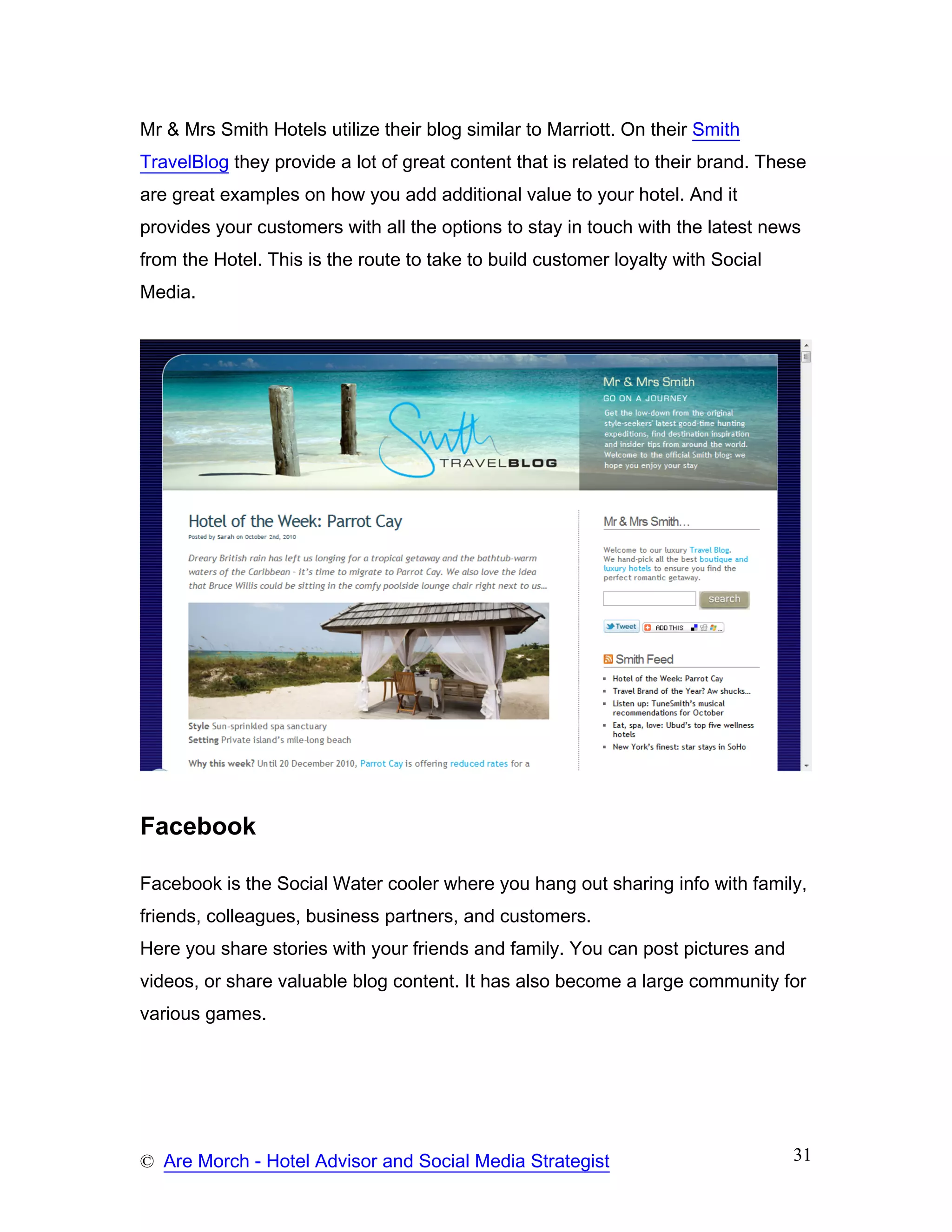 Mr & Mrs Smith Hotels utilize their blog similar to Marriott. On their Smith
TravelBlog they provide a lot of great content that is related to their brand. These
are great examples on how you add additional value to your hotel. And it
provides your customers with all the options to stay in touch with the latest news
from the Hotel. This is the route to take to build customer loyalty with Social
Media.




Facebook

Facebook is the Social Water cooler where you hang out sharing info with family,
friends, colleagues, business partners, and customers.
Here you share stories with your friends and family. You can post pictures and
videos, or share valuable blog content. It has also become a large community for
various games.




© Are Morch - Hotel Advisor and Social Media Strategist                           31
 