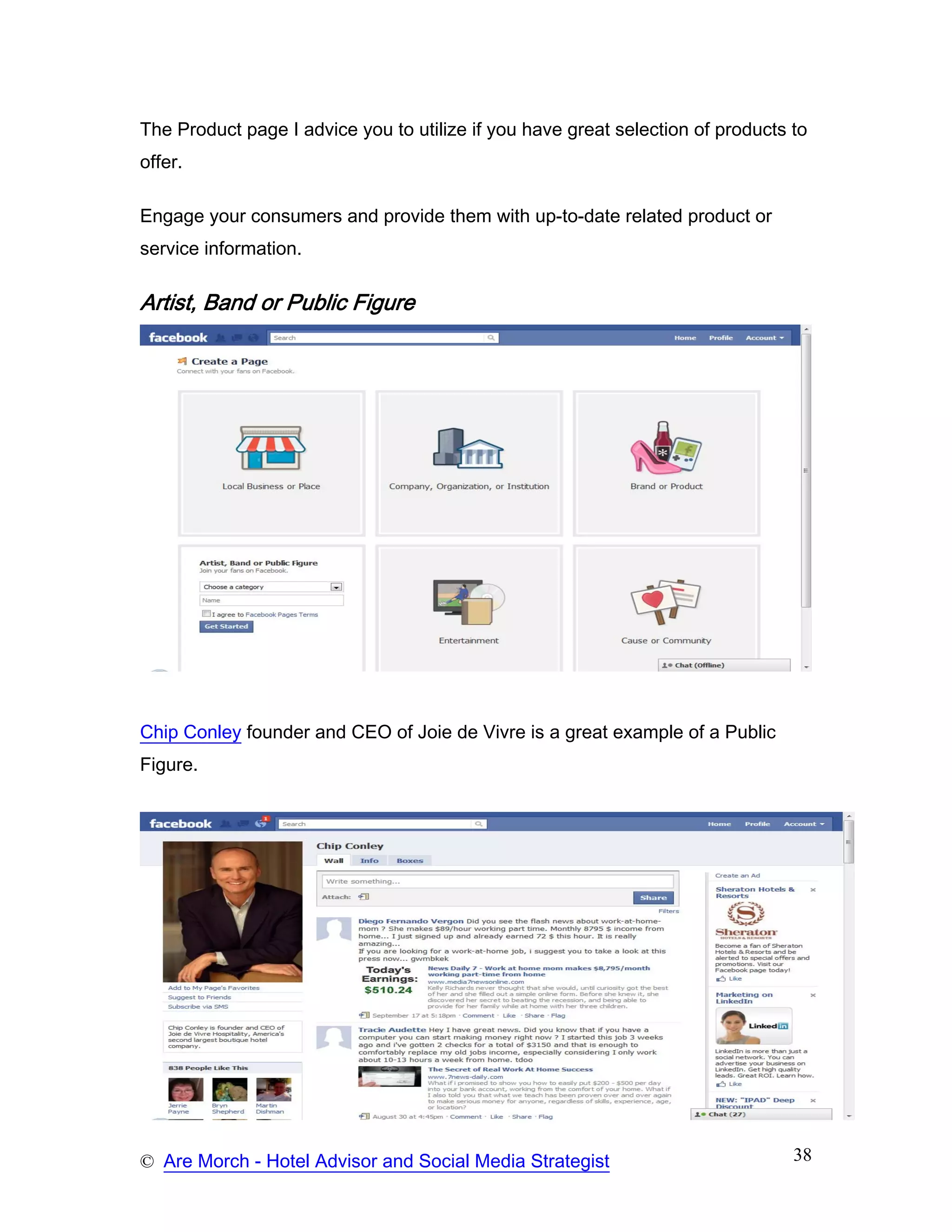 The Product page I advice you to utilize if you have great selection of products to
offer.

Engage your consumers and provide them with up-to-date related product or
service information.

Artist, Band or Public Figure




Chip Conley founder and CEO of Joie de Vivre is a great example of a Public
Figure.




© Are Morch - Hotel Advisor and Social Media Strategist                          38
 