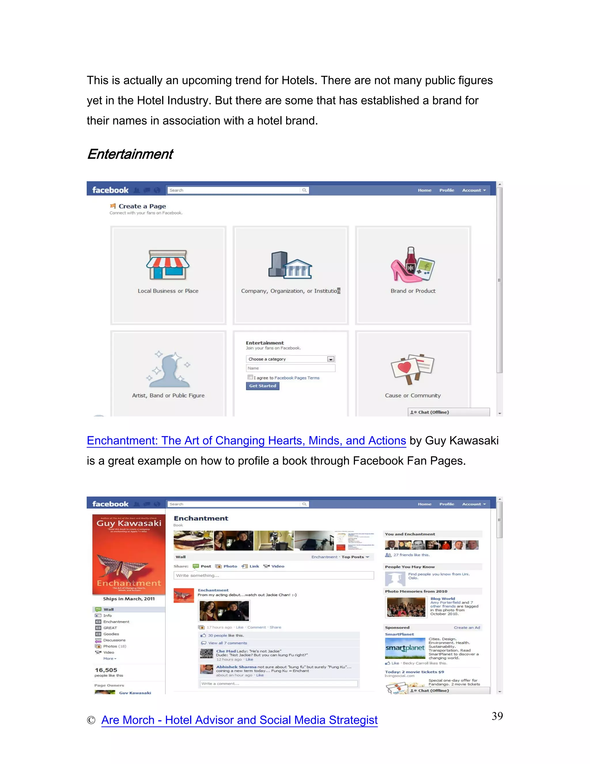 This is actually an upcoming trend for Hotels. There are not many public figures
yet in the Hotel Industry. But there are some that has established a brand for
their names in association with a hotel brand.

Entertainment




Enchantment: The Art of Changing Hearts, Minds, and Actions by Guy Kawasaki
is a great example on how to profile a book through Facebook Fan Pages.




© Are Morch - Hotel Advisor and Social Media Strategist                          39
 