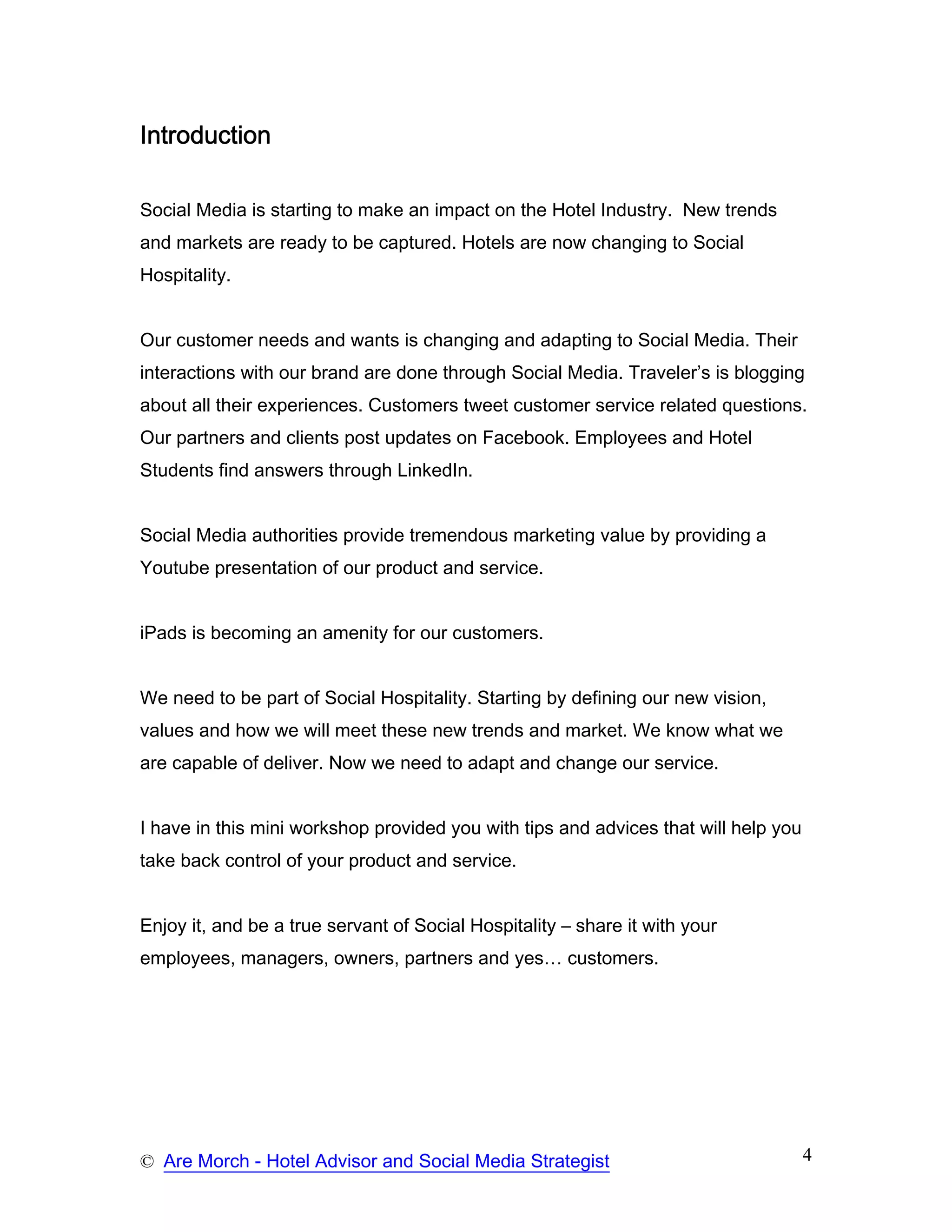 Introduction

Social Media is starting to make an impact on the Hotel Industry. New trends
and markets are ready to be captured. Hotels are now changing to Social
Hospitality.


Our customer needs and wants is changing and adapting to Social Media. Their
interactions with our brand are done through Social Media. Traveler’s is blogging
about all their experiences. Customers tweet customer service related questions.
Our partners and clients post updates on Facebook. Employees and Hotel
Students find answers through LinkedIn.


Social Media authorities provide tremendous marketing value by providing a
Youtube presentation of our product and service.


iPads is becoming an amenity for our customers.


We need to be part of Social Hospitality. Starting by defining our new vision,
values and how we will meet these new trends and market. We know what we
are capable of deliver. Now we need to adapt and change our service.


I have in this mini workshop provided you with tips and advices that will help you
take back control of your product and service.


Enjoy it, and be a true servant of Social Hospitality – share it with your
employees, managers, owners, partners and yes… customers.




© Are Morch - Hotel Advisor and Social Media Strategist                              4
 