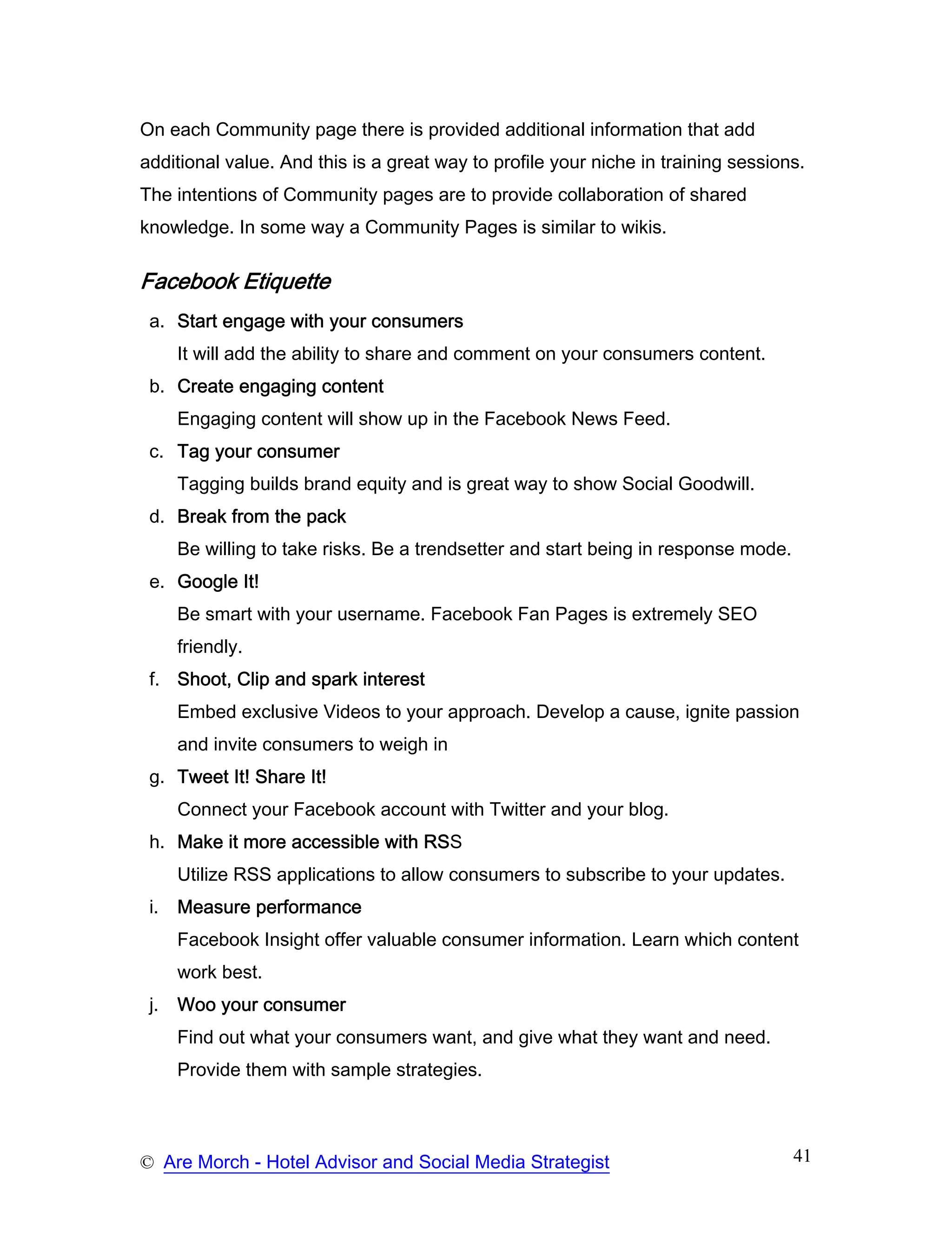 On each Community page there is provided additional information that add
additional value. And this is a great way to profile your niche in training sessions.
The intentions of Community pages are to provide collaboration of shared
knowledge. In some way a Community Pages is similar to wikis.

Facebook Etiquette
 a. Start engage with your consumers
      It will add the ability to share and comment on your consumers content.
 b. Create engaging content
      Engaging content will show up in the Facebook News Feed.
 c. Tag your consumer
      Tagging builds brand equity and is great way to show Social Goodwill.
 d. Break from the pack
      Be willing to take risks. Be a trendsetter and start being in response mode.
 e. Google It!
      Be smart with your username. Facebook Fan Pages is extremely SEO
      friendly.
 f. Shoot, Clip and spark interest
      Embed exclusive Videos to your approach. Develop a cause, ignite passion
      and invite consumers to weigh in
 g. Tweet It! Share It!
      Connect your Facebook account with Twitter and your blog.
 h. Make it more accessible with RSS
      Utilize RSS applications to allow consumers to subscribe to your updates.
 i.   Measure performance
      Facebook Insight offer valuable consumer information. Learn which content
      work best.
 j.   Woo your consumer
      Find out what your consumers want, and give what they want and need.
      Provide them with sample strategies.



© Are Morch - Hotel Advisor and Social Media Strategist                              41
 