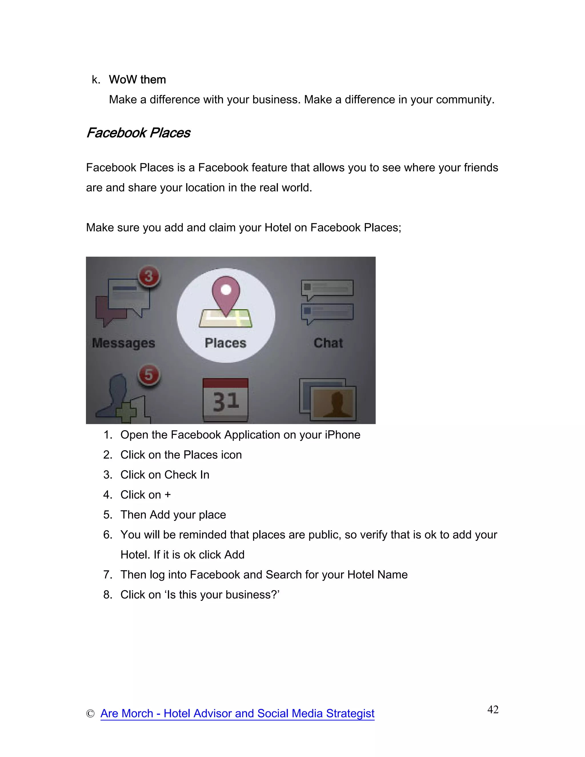 k. WoW them
    Make a difference with your business. Make a difference in your community.

Facebook Places

Facebook Places is a Facebook feature that allows you to see where your friends
are and share your location in the real world.


Make sure you add and claim your Hotel on Facebook Places;




   1. Open the Facebook Application on your iPhone
   2. Click on the Places icon
   3. Click on Check In
   4. Click on +
   5. Then Add your place
   6. You will be reminded that places are public, so verify that is ok to add your
      Hotel. If it is ok click Add
   7. Then log into Facebook and Search for your Hotel Name
   8. Click on ‘Is this your business?’




© Are Morch - Hotel Advisor and Social Media Strategist                          42
 