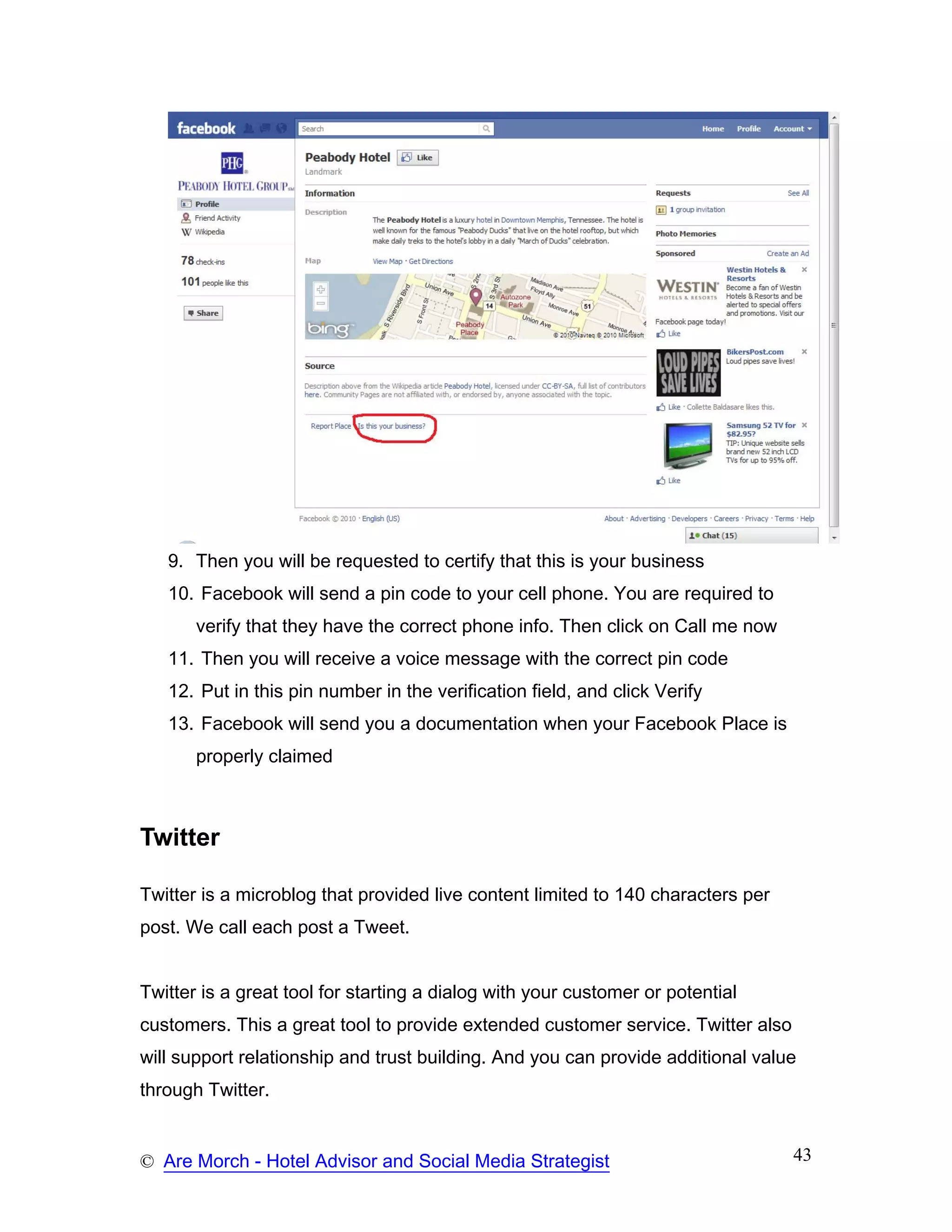 9. Then you will be requested to certify that this is your business
   10. Facebook will send a pin code to your cell phone. You are required to
       verify that they have the correct phone info. Then click on Call me now
   11. Then you will receive a voice message with the correct pin code
   12. Put in this pin number in the verification field, and click Verify
   13. Facebook will send you a documentation when your Facebook Place is
       properly claimed



Twitter

Twitter is a microblog that provided live content limited to 140 characters per
post. We call each post a Tweet.


Twitter is a great tool for starting a dialog with your customer or potential
customers. This a great tool to provide extended customer service. Twitter also
will support relationship and trust building. And you can provide additional value
through Twitter.


© Are Morch - Hotel Advisor and Social Media Strategist                           43
 