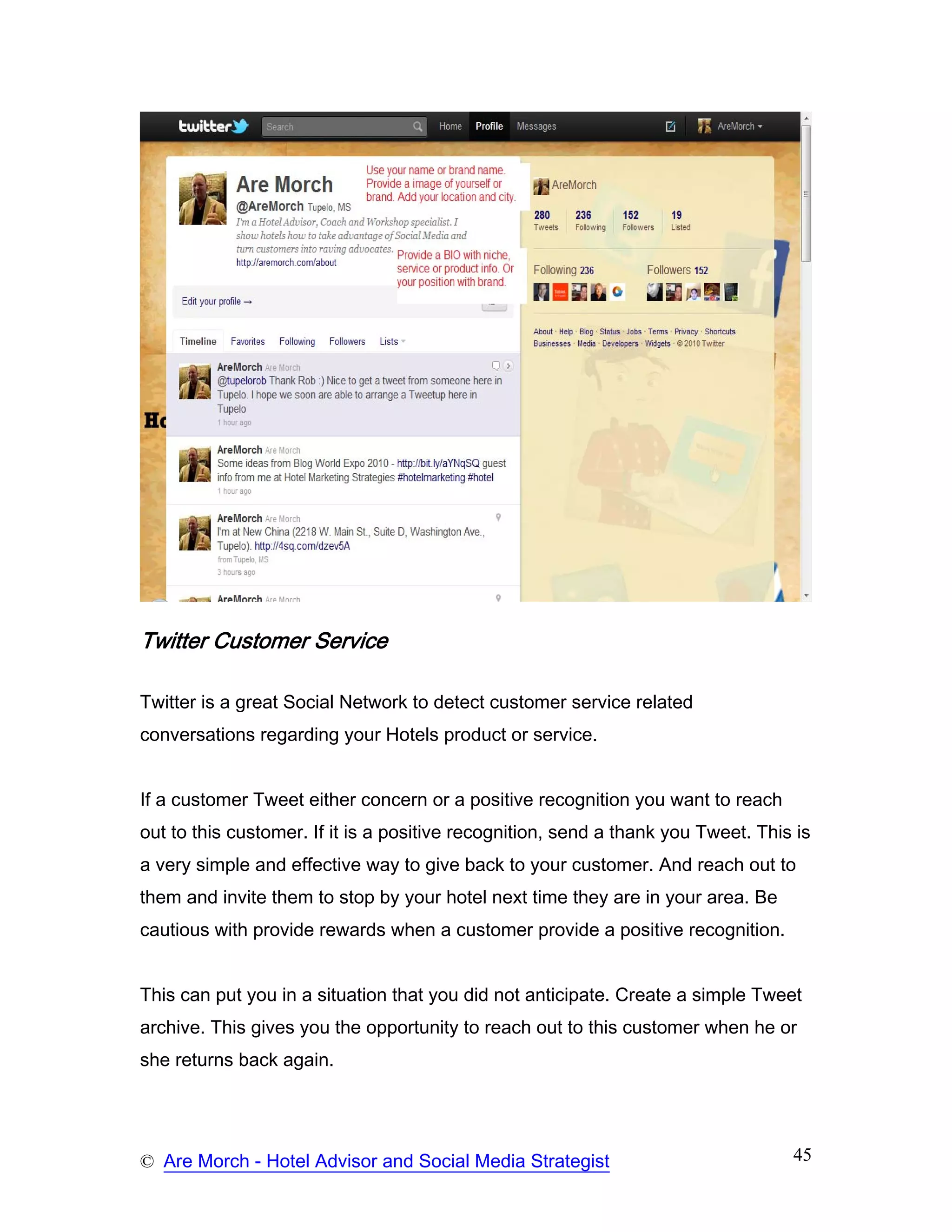 Twitter Customer Service

Twitter is a great Social Network to detect customer service related
conversations regarding your Hotels product or service.


If a customer Tweet either concern or a positive recognition you want to reach
out to this customer. If it is a positive recognition, send a thank you Tweet. This is
a very simple and effective way to give back to your customer. And reach out to
them and invite them to stop by your hotel next time they are in your area. Be
cautious with provide rewards when a customer provide a positive recognition.


This can put you in a situation that you did not anticipate. Create a simple Tweet
archive. This gives you the opportunity to reach out to this customer when he or
she returns back again.




© Are Morch - Hotel Advisor and Social Media Strategist                            45
 