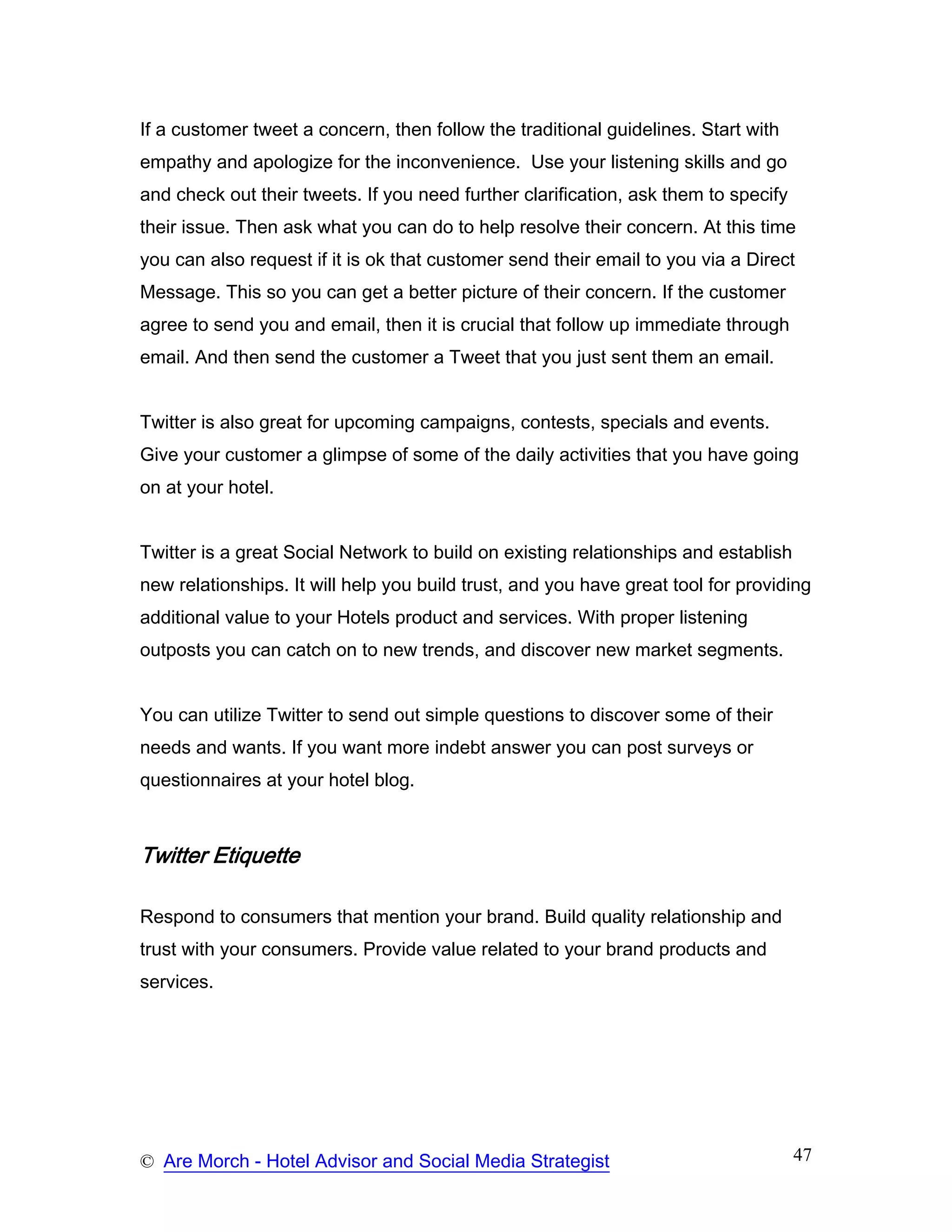 If a customer tweet a concern, then follow the traditional guidelines. Start with
empathy and apologize for the inconvenience. Use your listening skills and go
and check out their tweets. If you need further clarification, ask them to specify
their issue. Then ask what you can do to help resolve their concern. At this time
you can also request if it is ok that customer send their email to you via a Direct
Message. This so you can get a better picture of their concern. If the customer
agree to send you and email, then it is crucial that follow up immediate through
email. And then send the customer a Tweet that you just sent them an email.


Twitter is also great for upcoming campaigns, contests, specials and events.
Give your customer a glimpse of some of the daily activities that you have going
on at your hotel.


Twitter is a great Social Network to build on existing relationships and establish
new relationships. It will help you build trust, and you have great tool for providing
additional value to your Hotels product and services. With proper listening
outposts you can catch on to new trends, and discover new market segments.


You can utilize Twitter to send out simple questions to discover some of their
needs and wants. If you want more indebt answer you can post surveys or
questionnaires at your hotel blog.



Twitter Etiquette

Respond to consumers that mention your brand. Build quality relationship and
trust with your consumers. Provide value related to your brand products and
services.




© Are Morch - Hotel Advisor and Social Media Strategist                              47
 