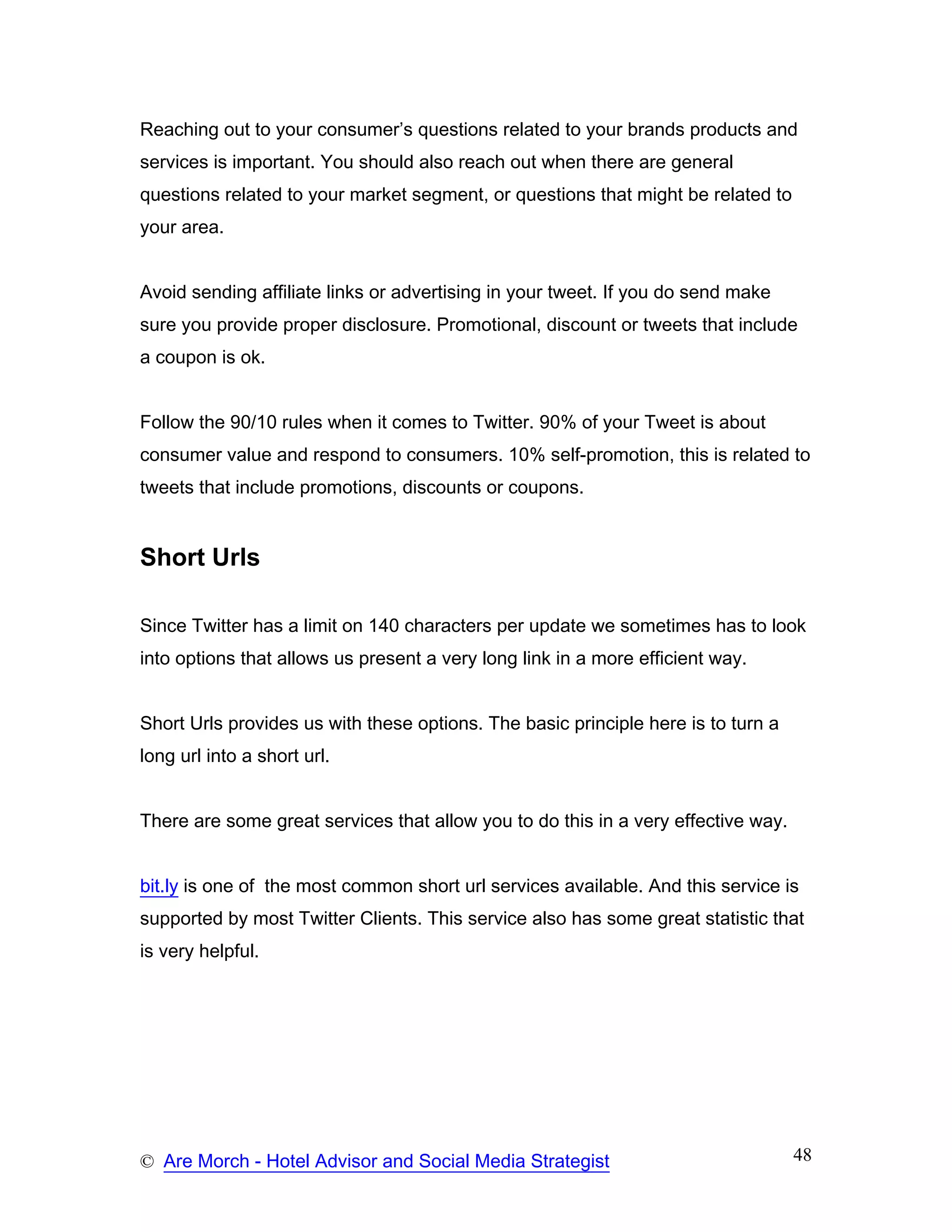 Reaching out to your consumer’s questions related to your brands products and
services is important. You should also reach out when there are general
questions related to your market segment, or questions that might be related to
your area.


Avoid sending affiliate links or advertising in your tweet. If you do send make
sure you provide proper disclosure. Promotional, discount or tweets that include
a coupon is ok.


Follow the 90/10 rules when it comes to Twitter. 90% of your Tweet is about
consumer value and respond to consumers. 10% self-promotion, this is related to
tweets that include promotions, discounts or coupons.


Short Urls

Since Twitter has a limit on 140 characters per update we sometimes has to look
into options that allows us present a very long link in a more efficient way.


Short Urls provides us with these options. The basic principle here is to turn a
long url into a short url.


There are some great services that allow you to do this in a very effective way.


bit.ly is one of the most common short url services available. And this service is
supported by most Twitter Clients. This service also has some great statistic that
is very helpful.




© Are Morch - Hotel Advisor and Social Media Strategist                            48
 