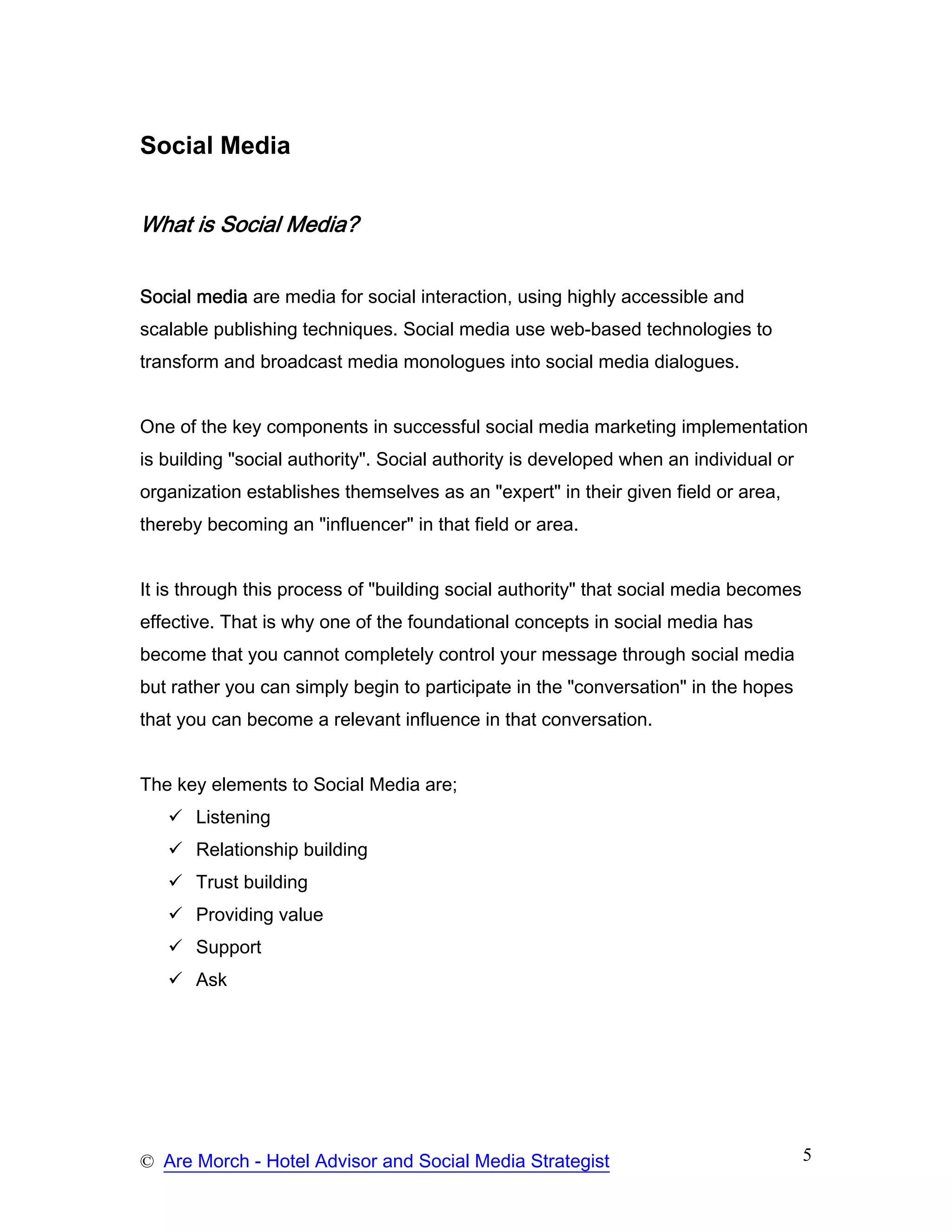 Social Media


What is Social Media?


Social media are media for social interaction, using highly accessible and
scalable publishing techniques. Social media use web-based technologies to
transform and broadcast media monologues into social media dialogues.


One of the key components in successful social media marketing implementation
is building "social authority". Social authority is developed when an individual or
organization establishes themselves as an "expert" in their given field or area,
thereby becoming an "influencer" in that field or area.


It is through this process of "building social authority" that social media becomes
effective. That is why one of the foundational concepts in social media has
become that you cannot completely control your message through social media
but rather you can simply begin to participate in the "conversation" in the hopes
that you can become a relevant influence in that conversation.


The key elements to Social Media are;
       Listening
       Relationship building
       Trust building
       Providing value
       Support
       Ask




© Are Morch - Hotel Advisor and Social Media Strategist                               5
 