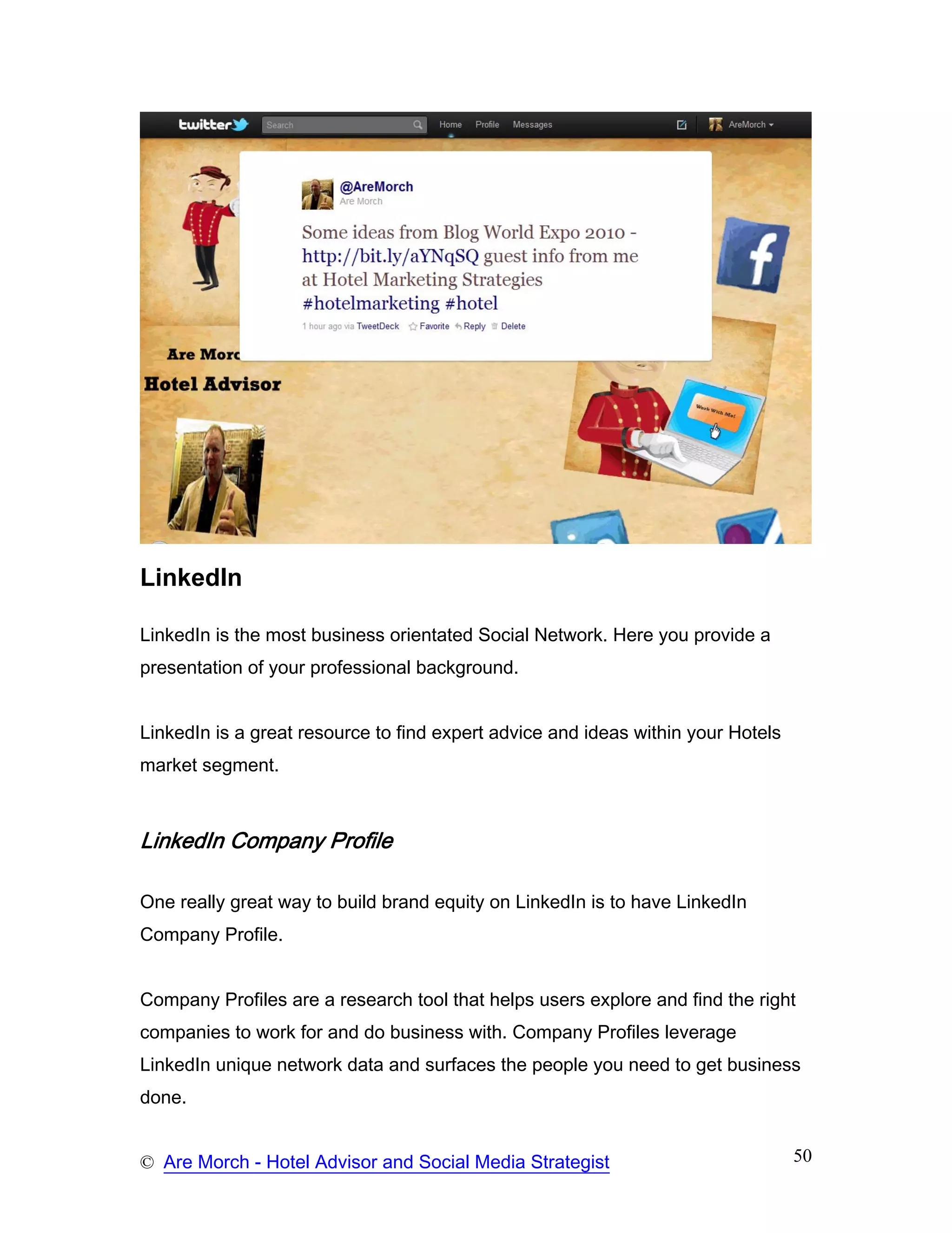 LinkedIn

LinkedIn is the most business orientated Social Network. Here you provide a
presentation of your professional background.


LinkedIn is a great resource to find expert advice and ideas within your Hotels
market segment.



LinkedIn Company Profile

One really great way to build brand equity on LinkedIn is to have LinkedIn
Company Profile.


Company Profiles are a research tool that helps users explore and find the right
companies to work for and do business with. Company Profiles leverage
LinkedIn unique network data and surfaces the people you need to get business
done.


© Are Morch - Hotel Advisor and Social Media Strategist                           50
 