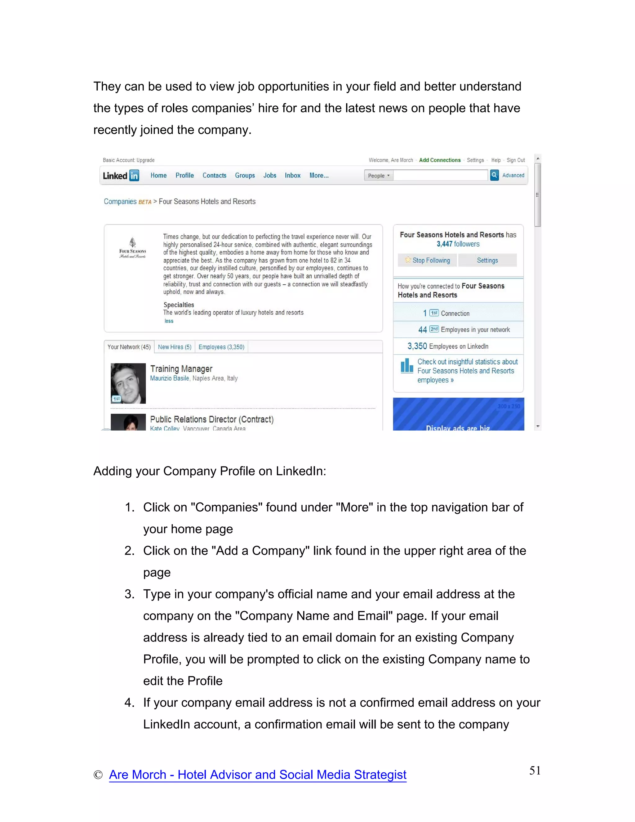 They can be used to view job opportunities in your field and better understand
the types of roles companies’ hire for and the latest news on people that have
recently joined the company.




Adding your Company Profile on LinkedIn:

     1. Click on "Companies" found under "More" in the top navigation bar of
         your home page
     2. Click on the "Add a Company" link found in the upper right area of the
         page
     3. Type in your company's official name and your email address at the
         company on the "Company Name and Email" page. If your email
         address is already tied to an email domain for an existing Company
         Profile, you will be prompted to click on the existing Company name to
         edit the Profile
     4. If your company email address is not a confirmed email address on your
         LinkedIn account, a confirmation email will be sent to the company



© Are Morch - Hotel Advisor and Social Media Strategist                          51
 