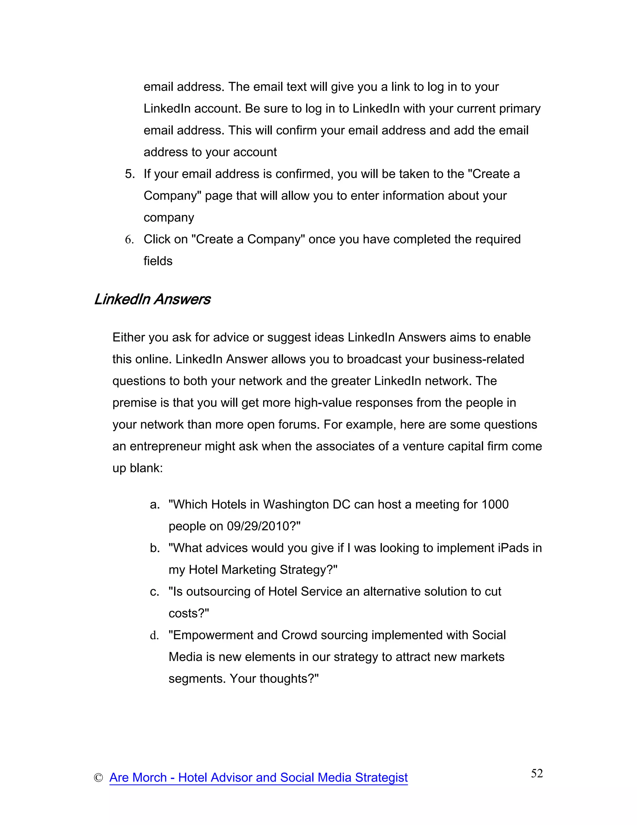 email address. The email text will give you a link to log in to your
        LinkedIn account. Be sure to log in to LinkedIn with your current primary
        email address. This will confirm your email address and add the email
        address to your account
     5. If your email address is confirmed, you will be taken to the "Create a
        Company" page that will allow you to enter information about your
        company
     6. Click on "Create a Company" once you have completed the required
        fields


LinkedIn Answers

   Either you ask for advice or suggest ideas LinkedIn Answers aims to enable
   this online. LinkedIn Answer allows you to broadcast your business-related
   questions to both your network and the greater LinkedIn network. The
   premise is that you will get more high-value responses from the people in
   your network than more open forums. For example, here are some questions
   an entrepreneur might ask when the associates of a venture capital firm come
   up blank:

         a. "Which Hotels in Washington DC can host a meeting for 1000
               people on 09/29/2010?"
         b. "What advices would you give if I was looking to implement iPads in
               my Hotel Marketing Strategy?"
         c. "Is outsourcing of Hotel Service an alternative solution to cut
               costs?"
         d. "Empowerment and Crowd sourcing implemented with Social
               Media is new elements in our strategy to attract new markets
               segments. Your thoughts?"




© Are Morch - Hotel Advisor and Social Media Strategist                          52
 