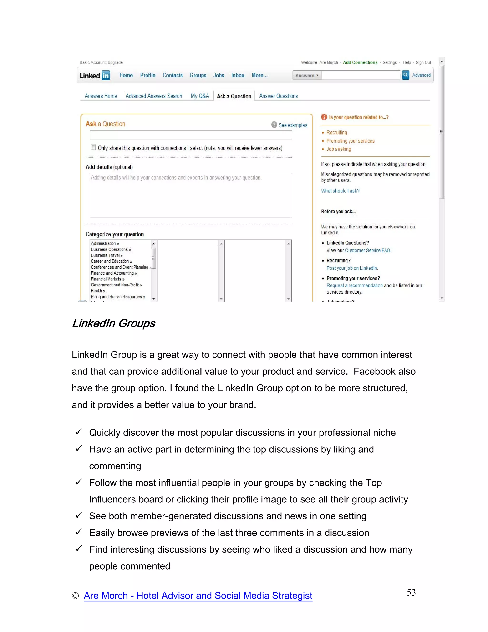 LinkedIn Groups

LinkedIn Group is a great way to connect with people that have common interest
and that can provide additional value to your product and service. Facebook also
have the group option. I found the LinkedIn Group option to be more structured,
and it provides a better value to your brand.

    Quickly discover the most popular discussions in your professional niche
    Have an active part in determining the top discussions by liking and
    commenting
    Follow the most influential people in your groups by checking the Top
    Influencers board or clicking their profile image to see all their group activity
    See both member-generated discussions and news in one setting
    Easily browse previews of the last three comments in a discussion
    Find interesting discussions by seeing who liked a discussion and how many
    people commented


© Are Morch - Hotel Advisor and Social Media Strategist                             53
 