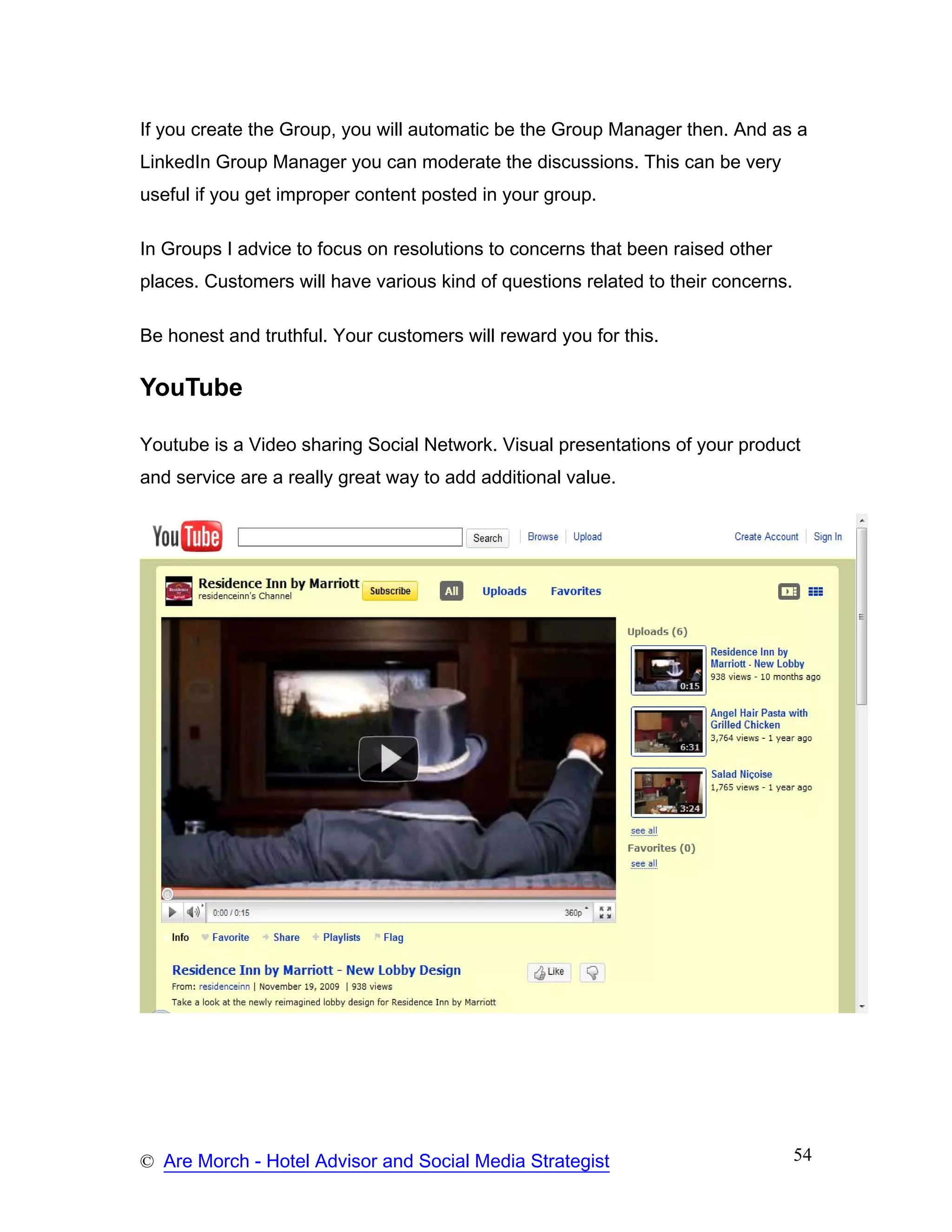 If you create the Group, you will automatic be the Group Manager then. And as a
LinkedIn Group Manager you can moderate the discussions. This can be very
useful if you get improper content posted in your group.

In Groups I advice to focus on resolutions to concerns that been raised other
places. Customers will have various kind of questions related to their concerns.

Be honest and truthful. Your customers will reward you for this.

YouTube

Youtube is a Video sharing Social Network. Visual presentations of your product
and service are a really great way to add additional value.




© Are Morch - Hotel Advisor and Social Media Strategist                            54
 