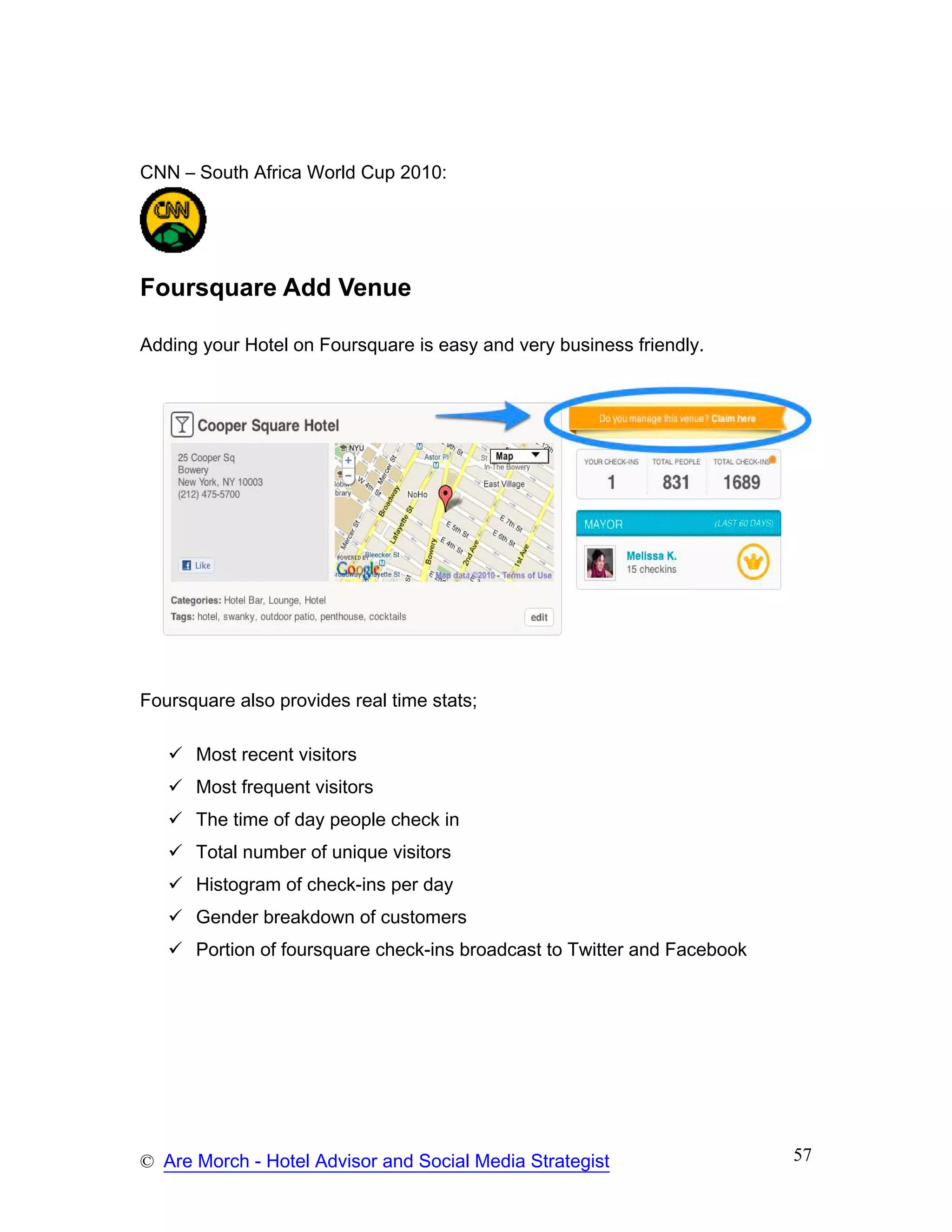 CNN – South Africa World Cup 2010:




Foursquare Add Venue

Adding your Hotel on Foursquare is easy and very business friendly.




Foursquare also provides real time stats;

      Most recent visitors
      Most frequent visitors
      The time of day people check in
      Total number of unique visitors
      Histogram of check-ins per day
      Gender breakdown of customers
      Portion of foursquare check-ins broadcast to Twitter and Facebook




© Are Morch - Hotel Advisor and Social Media Strategist                   57
 