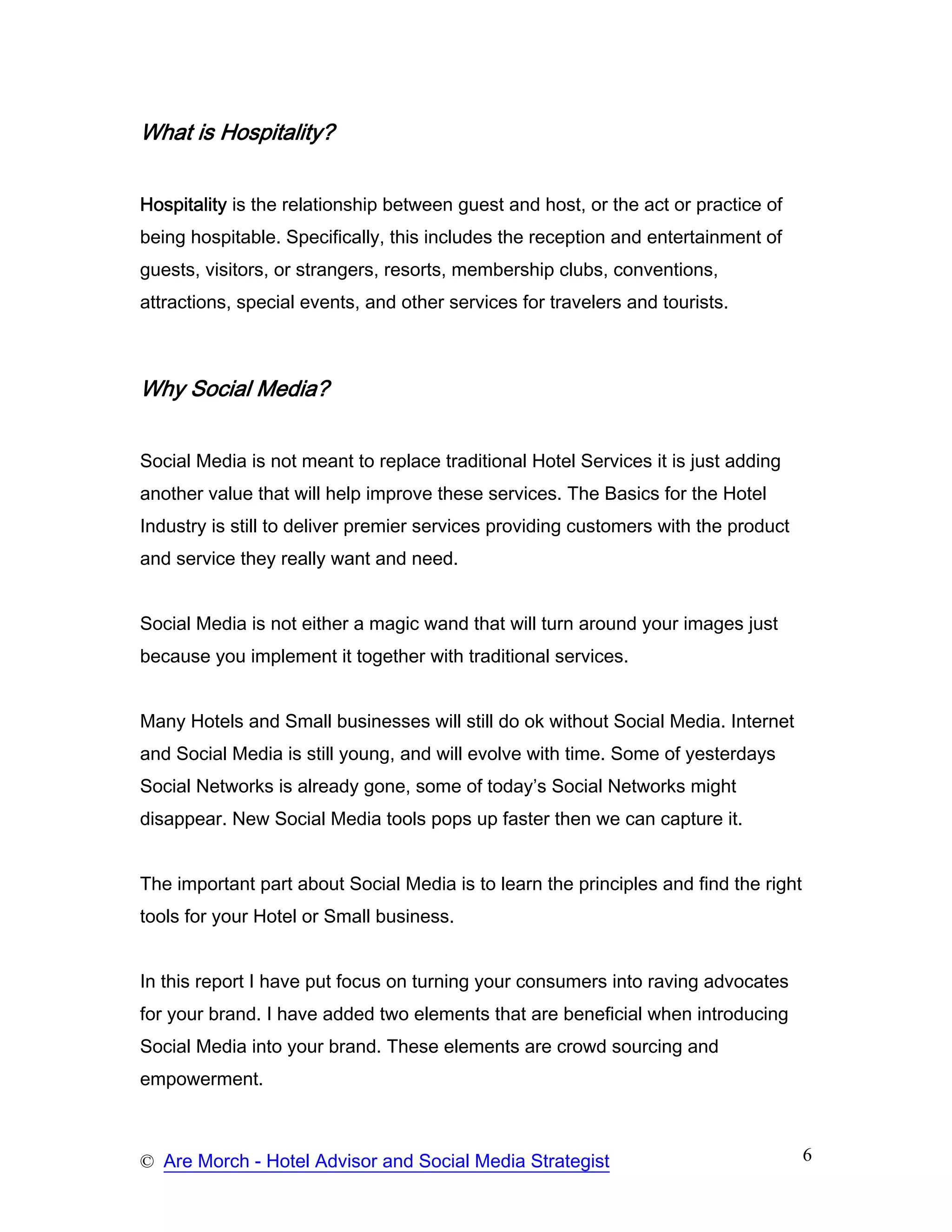 What is Hospitality?


Hospitality is the relationship between guest and host, or the act or practice of
being hospitable. Specifically, this includes the reception and entertainment of
guests, visitors, or strangers, resorts, membership clubs, conventions,
attractions, special events, and other services for travelers and tourists.



Why Social Media?


Social Media is not meant to replace traditional Hotel Services it is just adding
another value that will help improve these services. The Basics for the Hotel
Industry is still to deliver premier services providing customers with the product
and service they really want and need.


Social Media is not either a magic wand that will turn around your images just
because you implement it together with traditional services.


Many Hotels and Small businesses will still do ok without Social Media. Internet
and Social Media is still young, and will evolve with time. Some of yesterdays
Social Networks is already gone, some of today’s Social Networks might
disappear. New Social Media tools pops up faster then we can capture it.


The important part about Social Media is to learn the principles and find the right
tools for your Hotel or Small business.


In this report I have put focus on turning your consumers into raving advocates
for your brand. I have added two elements that are beneficial when introducing
Social Media into your brand. These elements are crowd sourcing and
empowerment.



© Are Morch - Hotel Advisor and Social Media Strategist                               6
 
