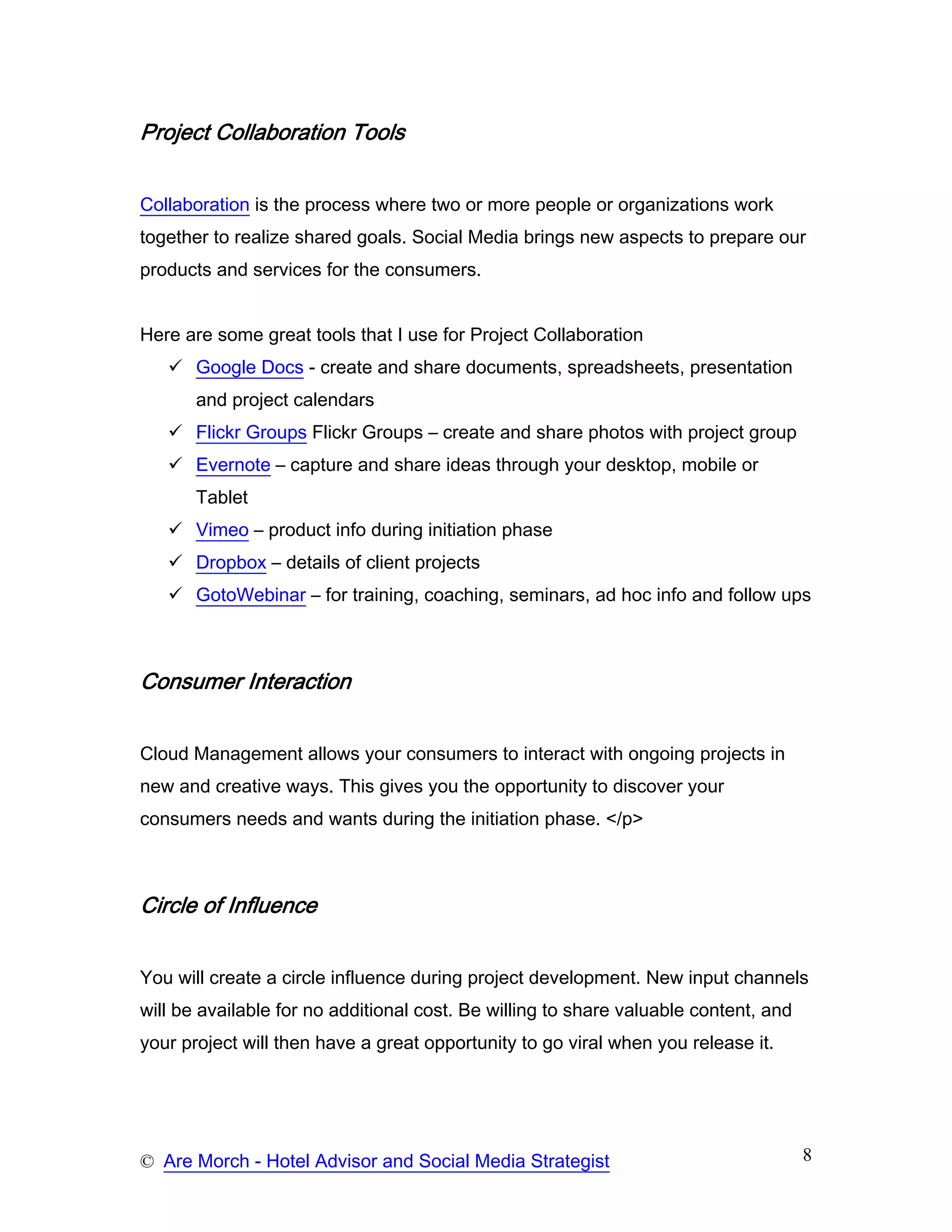 Project Collaboration Tools


Collaboration is the process where two or more people or organizations work
together to realize shared goals. Social Media brings new aspects to prepare our
products and services for the consumers.


Here are some great tools that I use for Project Collaboration
       Google Docs - create and share documents, spreadsheets, presentation
       and project calendars
       Flickr Groups Flickr Groups – create and share photos with project group
       Evernote – capture and share ideas through your desktop, mobile or
       Tablet
       Vimeo – product info during initiation phase
       Dropbox – details of client projects
       GotoWebinar – for training, coaching, seminars, ad hoc info and follow ups



Consumer Interaction


Cloud Management allows your consumers to interact with ongoing projects in
new and creative ways. This gives you the opportunity to discover your
consumers needs and wants during the initiation phase. </p>



Circle of Influence


You will create a circle influence during project development. New input channels
will be available for no additional cost. Be willing to share valuable content, and
your project will then have a great opportunity to go viral when you release it.




© Are Morch - Hotel Advisor and Social Media Strategist                               8
 