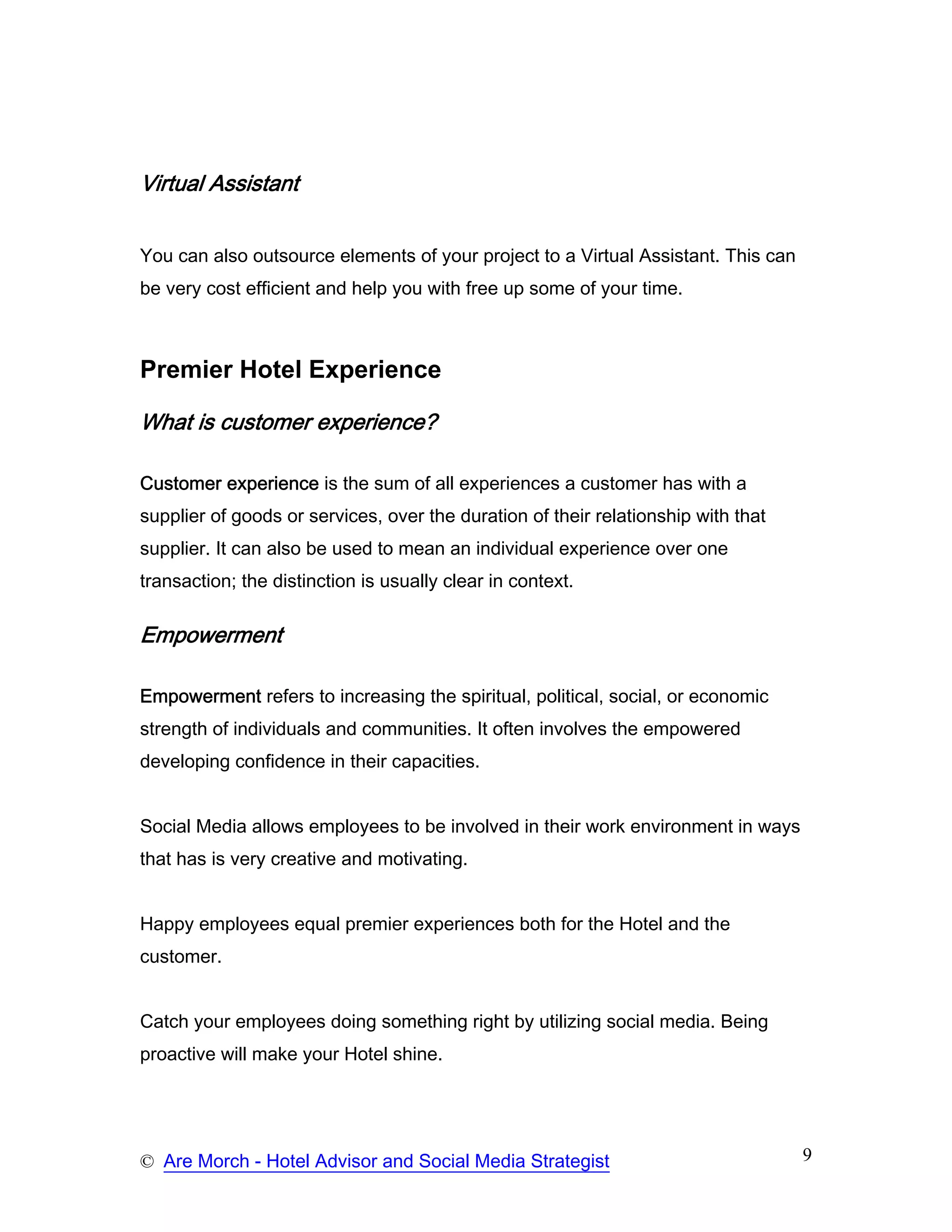 Virtual Assistant


You can also outsource elements of your project to a Virtual Assistant. This can
be very cost efficient and help you with free up some of your time.



Premier Hotel Experience

What is customer experience?

Customer experience is the sum of all experiences a customer has with a
supplier of goods or services, over the duration of their relationship with that
supplier. It can also be used to mean an individual experience over one
transaction; the distinction is usually clear in context.

Empowerment

Empowerment refers to increasing the spiritual, political, social, or economic
strength of individuals and communities. It often involves the empowered
developing confidence in their capacities.


Social Media allows employees to be involved in their work environment in ways
that has is very creative and motivating.


Happy employees equal premier experiences both for the Hotel and the
customer.


Catch your employees doing something right by utilizing social media. Being
proactive will make your Hotel shine.




© Are Morch - Hotel Advisor and Social Media Strategist                            9
 