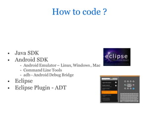 How to code ?



   Java SDK
   Android SDK
     - Android Emulator – Linux, Windows , Mac
     - Command Line Tools
     - adb - Android Debug Bridge
   Eclipse
   Eclipse Plugin - ADT
 