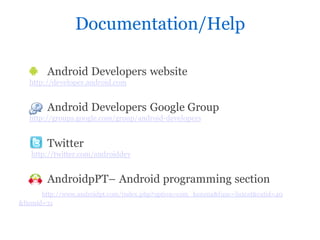 Documentation/Help

        Android Developers website
   http://developer.android.com


        Android Developers Google Group
   http://groups.google.com/group/android-developers


        Twitter
   http://twitter.com/androiddev


        AndroidpPT– Android programming section
       http://www.androidpt.com/index.php?option=com_kunena&func=listcat&catid=40
&Itemid=31
 